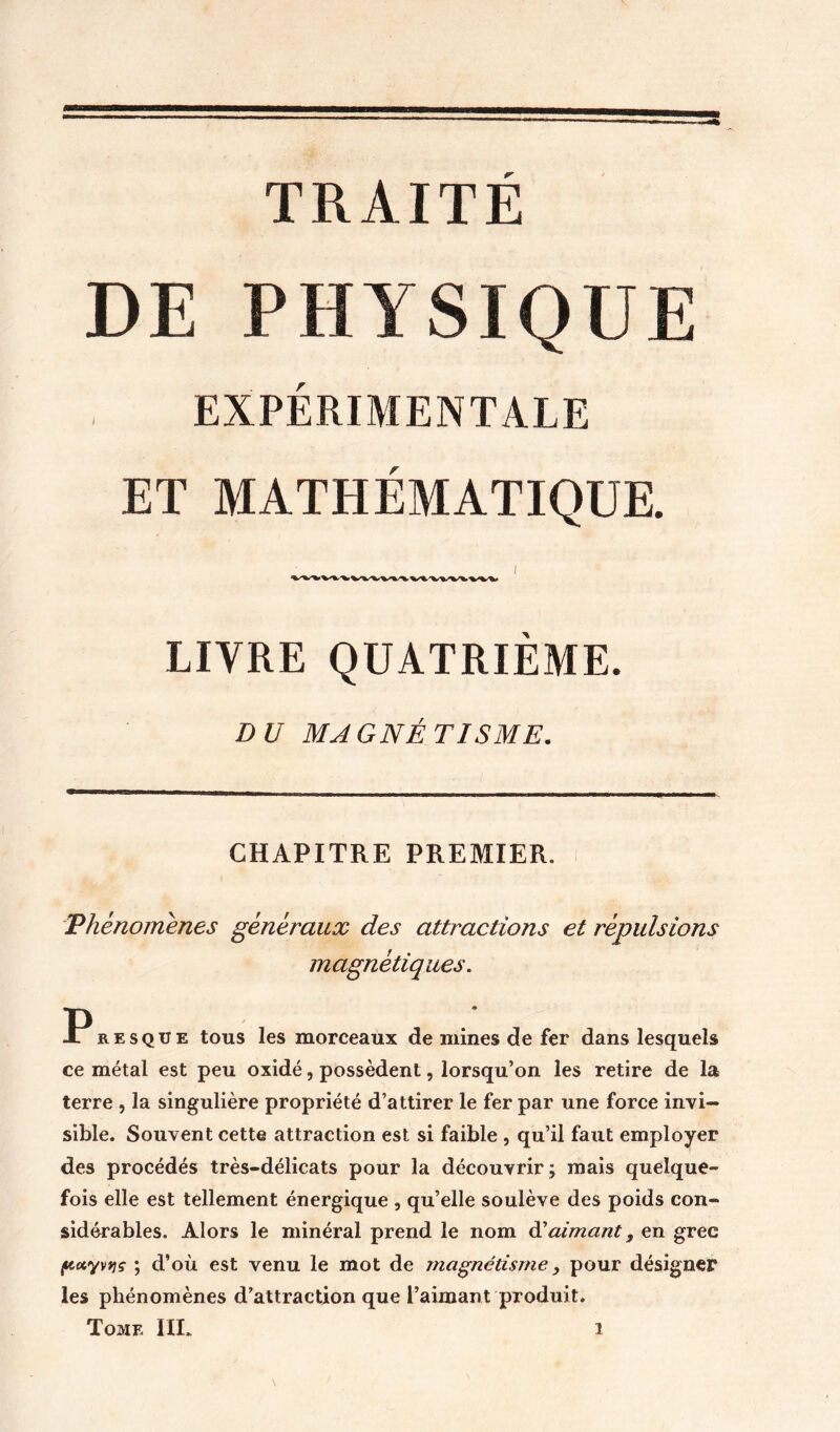 DE PHYSIQUE EXPÉRIMENTALE ET MATHÉMATIQUE. LIVRE QUATRIEME. DU MAGNÉTISME. CHAPITRE PREMIER. 'Phénomènes généraux des attractions et répulsions magnétiques. Presque tous les morceaux de mines de fer dans lesquels ce métal est peu oxidé, possèdent, lorsqu’on les retire de la terre , la singulière propriété d’attirer le fer par une force invi- sible. Souvent cette attraction est si faible , qu’il faut employer des procédés très-délicats pour la découvrir; mais quelque- fois elle est tellement énergique , qu’elle soulève des poids con- sidérables. Alors le minéral prend le nom àiaimant, en grec ftotyvtjç ; d’où est venu le mot de magnétisme y pour désigner les phénomènes d’attraction que l’aimant produit.