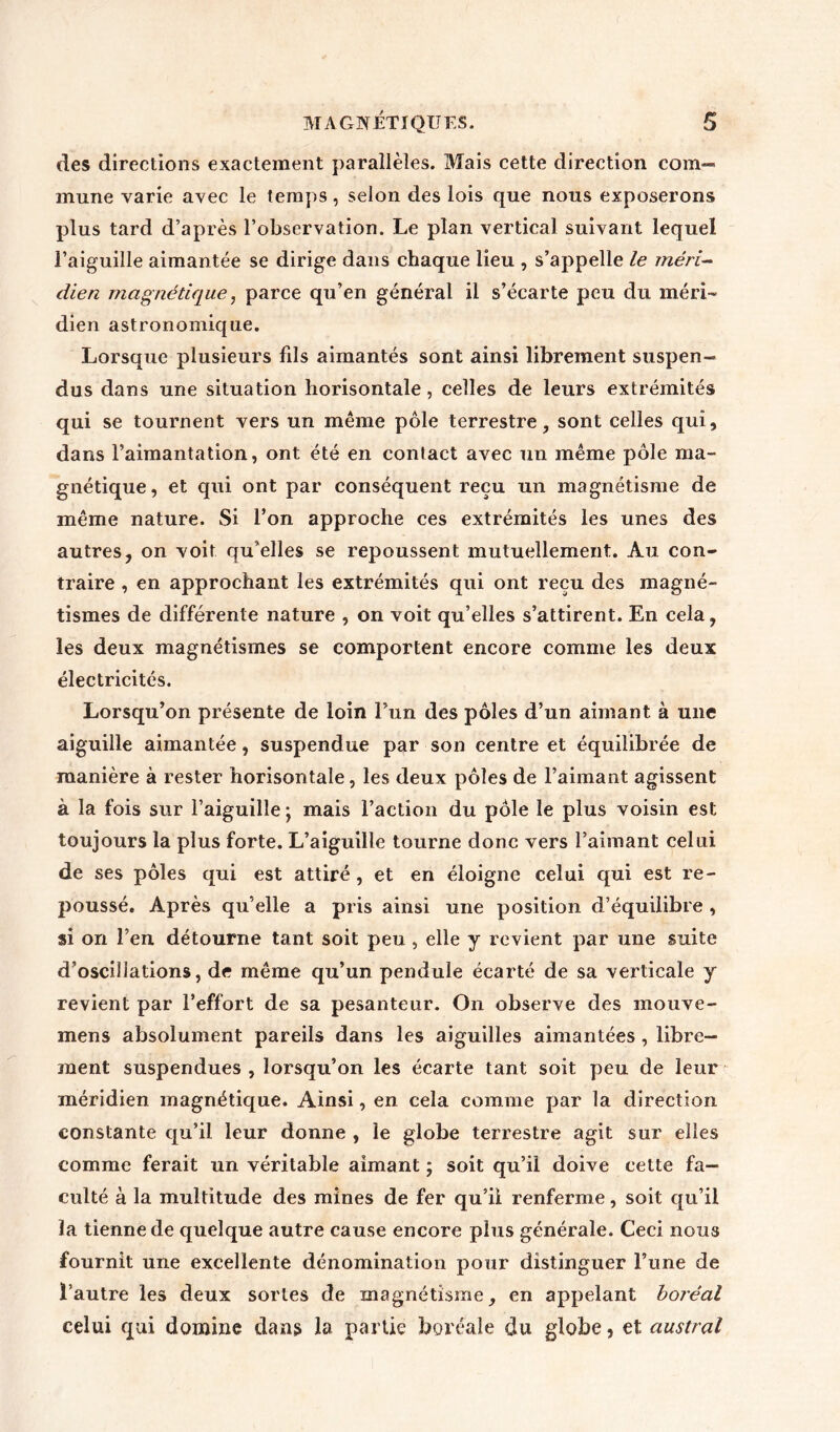des directions exactement parallèles. Mais cette direction com- mune varie avec le temps, selon des lois que nous exposerons plus tard d’après l’observation. Le plan vertical suivant lequel l’aiguille aimantée se dirige dans chaque lieu , s’appelle le méri- dien magnétique, parce qu’en générai il s’écarte peu du méri- dien astronomique. Lorsque plusieurs fils aimantés sont ainsi librement suspen- dus dans une situation horisontale, celles de leurs extrémités qui se tournent vers un même pôle terrestre, sont celles qui, dans l’aimantation, ont été en contact avec un même pôle ma- gnétique, et qui ont par conséquent reçu un magnétisme de même nature. Si l’on approche ces extrémités les unes des autres, on voit qu’elles se repoussent mutuellement. Au con- traire , en approchant les extrémités qui ont reçu des magné- tismes de différente nature , on voit qu’elles s’attirent. En cela, les deux magnétismes se comportent encore comme les deux électricités. Lorsqu’on présente de loin l’un des pôles d’un aimant à une aiguille aimantée, suspendue par son centre et équilibrée de manière à rester horisontale, les deux pôles de l’aimant agissent à la fois sur l’aiguille ; mais l’action du pôle le plus voisin est toujours la plus forte. L’aiguille tourne donc vers l’aimant celui de ses pôles qui est attiré , et en éloigne celui qui est re- poussé. Après qu’elle a pris ainsi une position d’équilibre , si on l’en détourne tant soit peu, elle y revient par une suite d’oscillations, de même qu’un pendule écarté de sa verticale y revient par l’effort de sa pesanteur. On observe des mouve- mens absolument pareils dans les aiguilles aimantées, libre- ment suspendues , lorsqu’on les écarte tant soit peu de leur méridien magnétique. Ainsi, en cela comme par la direction constante qu’il leur donne , le globe terrestre agit sur elles comme ferait un véritable aimant ; soit qu’il doive cette fa- culté à la multitude des mines de fer qu’ii renferme, soit qu’il la tienne de quelque autre cause encore plus générale. Ceci nous fournit une excellente dénomination pour distinguer l’une de l’autre les deux sortes de magnétisme, en appelant boréal celui qui domine dans la partie boréale du globe, et austral