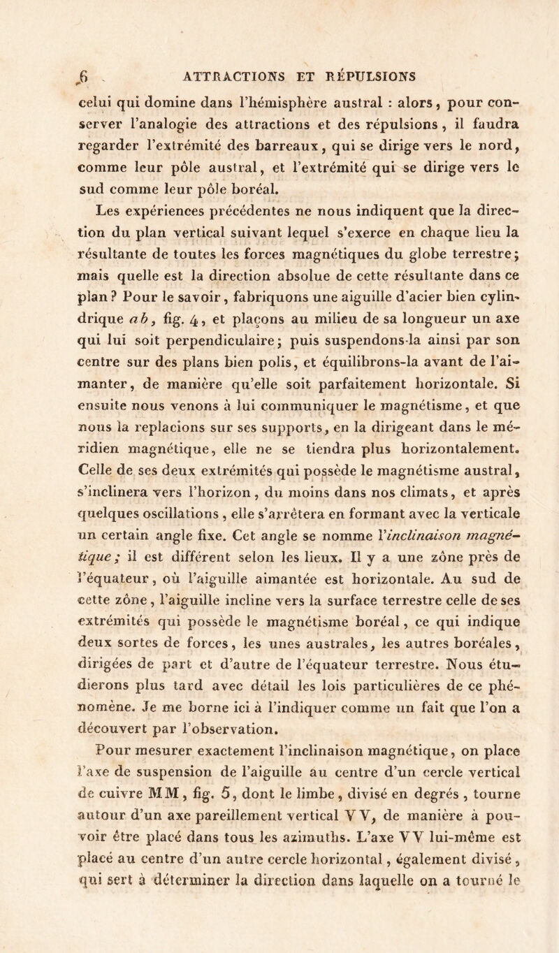 celui qui domine dans l’hémisphère austral : alors, pour con- server l’analogie des attractions et des répulsions , il faudra regarder l’extrémité des barreaux, qui se dirige vers le nord, comme leur pôle austral, et l’extrémité qui se dirige vers le sud comme leur pôle boréal. Les expériences précédentes ne nous indiquent que la direc- tion du plan vertical suivant lequel s’exerce en chaque lieu la résultante de toutes les forces magnétiques du globe terrestre; mais quelle est la direction absolue de cette résultante dans ce pian ? Pour le savoir, fabriquons une aiguille d’acier bien cylim drique a b, fi g. 4, et plaçons au milieu de sa longueur un axe qui lui soit perpendiculaire; puis suspendons la ainsi par son centre sur des plans bien polis, et équilibrons-la avant de l’ai- manter, de manière qu’elle soit parfaitement horizontale. Si ensuite nous venons à lui communiquer le magnétisme, et que nous la replacions sur ses supports, en la dirigeant dans le mé- ridien magnétique, elle ne se tiendra plus horizontalement. Celle de ses deux extrémités qui possède le magnétisme austral, s’inclinera vers l’horizon, du moins dans nos climats, et après quelques oscillations , elle s’arrêtera en formant avec la verticale un certain angle fixe. Cet angle se nomme Y inclinaison magné- tique ; il est différent selon les lieux. Il y a une zone près de l’équateur, où l’aiguille aimantée est horizontale. Au sud de cette zone, l’aiguille incline vers la surface terrestre celle de ses extrémités qui possède le magnétisme boréal, ce qui indique deux sortes de forces, les unes australes, les autres boréales, dirigées de part et d’autre de l’équateur terrestre. Nous étu- dierons plus tard avec détail les lois particulières de ce phé- nomène. Je me borne ici à l’indiquer comme un fait que l’on a découvert par l’observation. Pour mesurer exactement l’inclinaison magnétique, on place l’axe de suspension de l’aiguille au centre d’un cercle vertical de cuivre MM, fig. 5, dont le limbe, divisé en degrés , tourne autour d’un axe pareillement vertical Y Y, de manière à pou- voir être placé dans tous les azimuths. L’axe VY lui-même est placé au centre d’un autre cercle horizontal, également divisé , qui sert à déterminer la direction dans laquelle on a tourné le