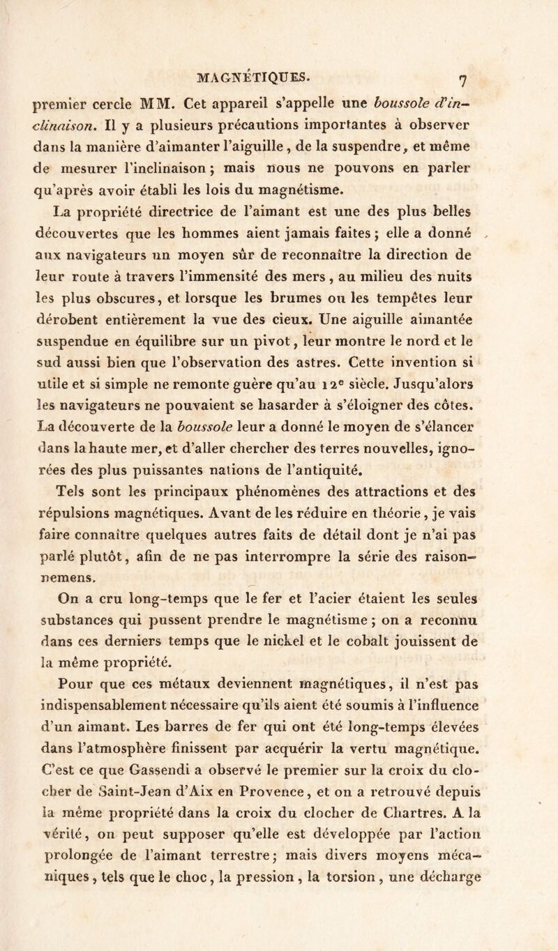 premier cercle MM. Cet appareil s’appelle une boussole cVin- clinaison. Il y a plusieurs précautions importantes à observer dans la manière d’aimanter l’aiguille, de la suspendre, et même de mesurer l’inclinaison ; mais nous ne pouvons en parler qu’après avoir établi les lois du magnétisme. La propriété directrice de l’aimant est une des plus belles découvertes que les hommes aient jamais faites ; elle a donné , aux navigateurs un moyen sûr de reconnaître la direction de leur route à travers l’immensité des mers , au milieu des nuits les plus obscures, et lorsque les brumes ou les tempêtes leur dérobent entièrement la vue des cieux. Une aiguille aimantée suspendue en équilibre sur un pivot, leur montre le nord et le sud aussi bien que l’observation des astres. Cette invention si utile et si simple ne remonte guère qu’au 12e siècle. Jusqu’alors les navigateurs ne pouvaient se hasarder à s’éloigner des côtes. La découverte de la boussole leur a donné le moyen de s’élancer dans la haute mer, et d’aller chercher des terres nouvelles, igno- rées des plus puissantes nations de l’antiquité. Tels sont les principaux phénomènes des attractions et des répulsions magnétiques. Avant de les réduire en théorie, je vais faire connaître quelques autres faits de détail dont je n’ai pas parlé plutôt, afin de ne pas interrompre la série des raison-» nemens. On a cru long-temps que le fer et l’acier étaient les seules substances qui pussent prendre le magnétisme ; on a reconnu dans ces derniers temps que le nickel et le cobalt jouissent de la même propriété. Pour que ces métaux deviennent magnétiques, il n’est pas indispensablement nécessaire qu’ils aient été soumis à l’influence d’un aimant. Les barres de fer qui ont été long-temps élevées dans l’atmosphère finissent par acquérir la vertu magnétique. C’est ce que Gassendi a observé le premier sur la croix du clo- cher de Saint-Jean d’Aix en Provence, et on a retrouvé depuis la même propriété dans la croix du clocher de Chartres. A la vérité, on peut supposer qu’elle est développée par l’action prolongée de l’aimant terrestre; mais divers moyens méca- niques , tels que le choc, la pression , la torsion , une décharge