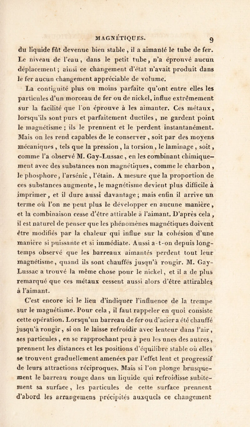 du liquide fût devenue bien stable , il a aimanté le tube de fer. Le niveau de l’eau, dans le petit tube, n’a éprouvé aucun déplacement; ainsi ce changement d’état n’avait produit dans le fer aucun changement appréciable de volume. La contiguïté plus ou moins parfaite qu’ont entre elles les particules d’un morceau de fer ou de nickel, influe extrêmement sur la facilité que l’on éprouve à les aimanter. Ces métaux, lorsqu’ils sont purs et parfaitement ductiles , ne gardent point le magnétisme ; ils le prennent et le perdent instantanément. Mais on les rend capables de le conserver , soit par des moyens mécaniques , tels que la pression , la torsion , le laminage , soit, comme l’a observé M. Gay-Lussac, en les combinant chimique- ment avec des substances non magnétiques, comme le charbon , le phosphore, l’arsénic , l’étain. A mesure que la proportion de ces substances augmente, le magnétisme devient plus difficile à imprimer, et il dure aussi davantage; mais enfin il arrive un terme où l’on ne peut plus le développer en aucune manière , et la combinaison cesse d'être attirable à l’aimant. D’après cela, il est naturel de penser que les phénomènes magnétiques doivent être modifiés par la chaleur qui influe sur la cohésion d’une manière si puissante et si immédiate. Aussi a- t-on depuis long- temps observé que les barreaux aimantés perdent tout leur magnétisme, quand ils sont chauffés jusqu’à rougir. M. Gay- Lussac a trouvé la même chose pour le nickel, et il a de plus remarqué que ces métaux cessent aussi alors d’être attirable^ à l’aimant. C’est encore ici le lieu d’indiquer l’influence de la trempe sur le magnétisme. Pour cela , il faut rappeler en quoi consiste cette opération. Lorsqu’un barreau de fer ou d’acier a été chauffé jusqu’à rougir, si on le laisse refroidir avec lenteur dans l’air, ses particules , en se rapprochant peu à peu les unes des autres , prennent les distances et les positions d’équilibre stable où elles se trouvent graduellement amenées par l’effet lent et progressif de leurs attractions réciproques. Mais si l’on plonge brusque- ment le barreau rouge dans un liquide qui refroidisse subite- ment sa surface, les particules de cette surface prennent d’abord les arrangemens précipités auxquels ce changement