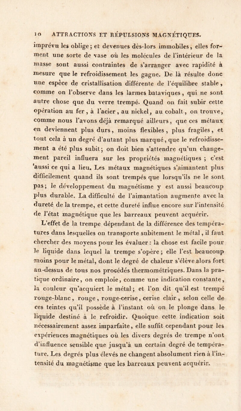 lo ATTRACTIONS ET RÉPULSIONS MAGNÉTIQUES. imprévu les oblige; et devenues dès-lors immobiles, elles for- ment une sorte de vase où les molécules de l’intérieur de la niasse sont aussi contraintes de s’arranger avec rapidité à mesure que le refroidissement les gagne. De là résulte donc line espèce de cristallisation différente de l’équilibre stable, comme on l’observe dans les larmes bataviques, qui ne sont autre chose que du verre trempé. Quand on fait subir cette opération au fer, à l’acier, au nickel, au cobalt, on trouve, comme nous l’avons déjà remarqué ailleurs, que ces métaux en deviennent plus durs, moins flexibles , plus fragiles, et tout cela à un degré d’autant plus marqué, que le refroidisse- ment a été plus subit; on doit bien s’attendre qu’un change- ment pareil influera sur les propriétés magnétiques ; c’est 'aussi ce qui a lieu. Les métaux magnétiques s’aimantent plus difficilement quand ils sont trempés que lorsqu’ils ne le sont pas ; le développement du magnétisme y est aussi beaucoup plus durable. La difficulté de l’aimantation augmente avec la dureté de la trempe, et cette dureté influe encore sur l’intensité de l’état magnétique que les barreaux peuvent acquérir. L’effet de la trempe dépendant de la différence des tempéra- tures dans lesquelles on transporte subitement le métal, il faut chercher des moyens pour les évaluer : la chose est facile pour le liquide dans lequel la trempe s’opère ; elle l’est beaucoup moins pour le métal, dont le degré de chaleur s’élève alors fort au-dessus de tous nos procédés thermométriques. Dans la pra- tique ordinaire, on emploie, comme une indication constante, la couleur qu’acquiert le métal ; et l’on dit qu’il est trempé rouge-blanc, rouge, rouge-cerise, cerise clair, selon celle de ces teintes qu’il possède à l’instant où on le plonge dans le liquide destiné à le refroidir. Quoique cette indication soit nécessairement assez imparfaite, elle suffit cependant pour les expériences magnétiques où les divers degrés de trempe n’ont d’influence sensible que jusqu’à un certain degré de tempéra- ture. Les degrés plus élevés ne changent absolument rien à l’in- tensité du magnétisme que les barreaux peuvent acquérir.
