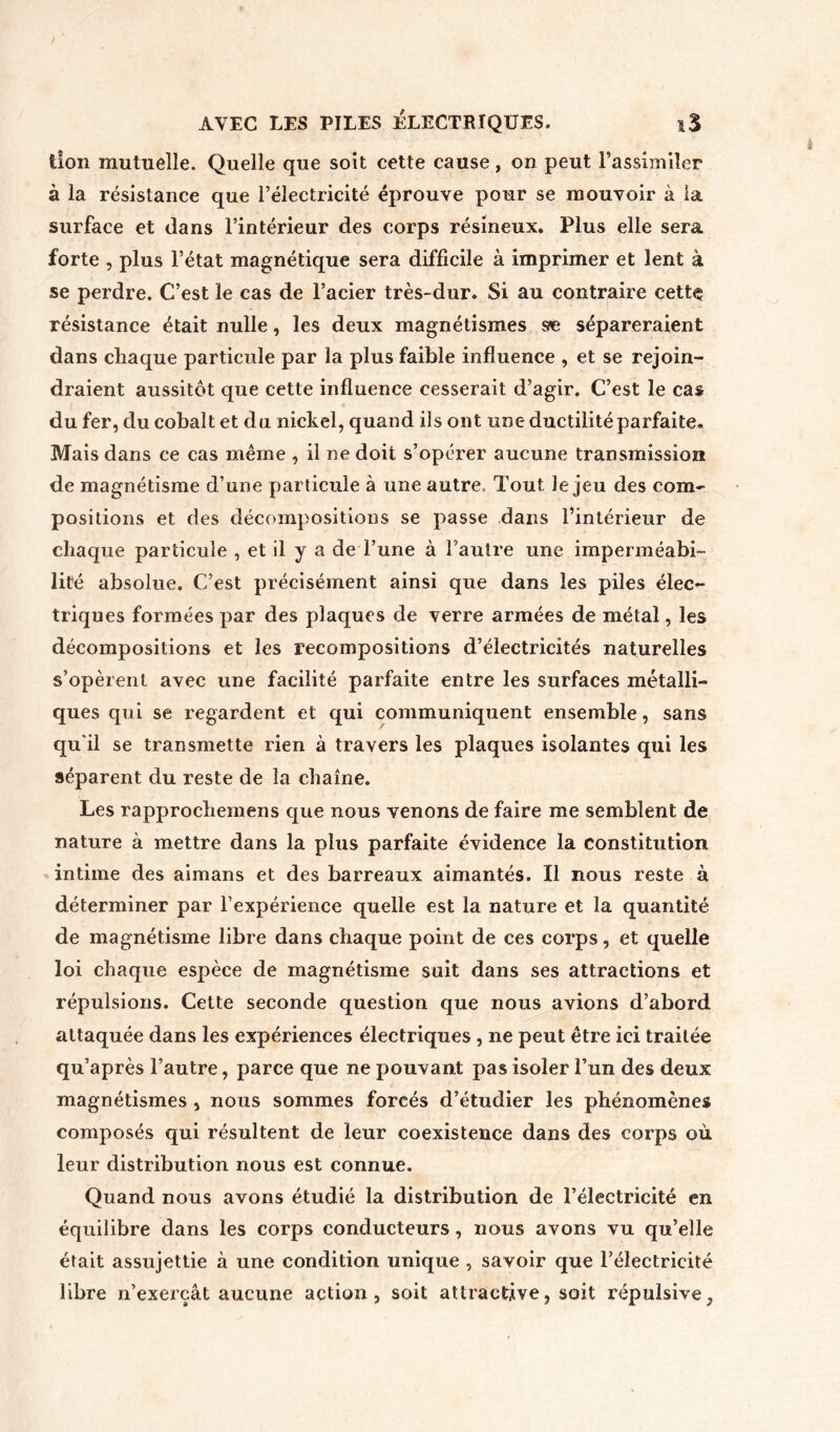 AVEC LES PILES ÉLECTRIQUES. iS lion mutuelle. Quelle que soit cette cause, on peut l’assimiler à la résistance que l’électricité éprouve pour se mouvoir à la surface et dans l’intérieur des corps résineux. Plus elle sera forte , plus l’état magnétique sera difficile à imprimer et lent à se perdre. C’est le cas de l’acier très-dur. Si au contraire cette résistance était nulle, les deux magnétismes s*e sépareraient dans chaque particule par la plus faible influence , et se rejoin- draient aussitôt que cette influence cesserait d’agir. C’est le cas du fer, du cobalt et du nickel, quand ils ont une ductilité parfaite. Mais dans ce cas même , il ne doit s’opérer aucune transmission de magnétisme d’une particule à une autre. Tout le jeu des com- positions et des décompositions se passe dans l’intérieur de chaque particule , et il y a de l’une à l’autre une imperméabi- lité absolue. C’est précisément ainsi que dans les piles élec- triques formées par des plaques de verre armées de métal, les décompositions et les recompositions d’électricités naturelles s’opèrent avec une facilité parfaite entre les surfaces métalli- ques qui se regardent et qui communiquent ensemble, sans qu’il se transmette rien à travers les plaques isolantes qui les séparent du reste de la chaîne. Les rapprocheinens que nous venons de faire me semblent de nature à mettre dans la plus parfaite évidence la constitution intime des aimans et des barreaux aimantés. Il nous reste à déterminer par l’expérience quelle est la nature et la quantité de magnétisme libre dans chaque point de ces corps, et quelle loi chaque espèce de magnétisme suit dans ses attractions et répulsions. Cette seconde question que nous avions d’abord attaquée dans les expériences électriques , ne peut être ici traitée qu’après l’autre, parce que ne pouvant pas isoler l’un des deux magnétismes , nous sommes forcés d’étudier les phénomènes composés qui résultent de leur coexistence dans des corps où leur distribution nous est connue. Quand nous avons étudié la distribution de l’électricité en équilibre dans les corps conducteurs, nous avons vu qu’elle était assujettie à une condition unique , savoir que l’électricité libre n’exerçât aucune action, soit attractive, soit répulsive,