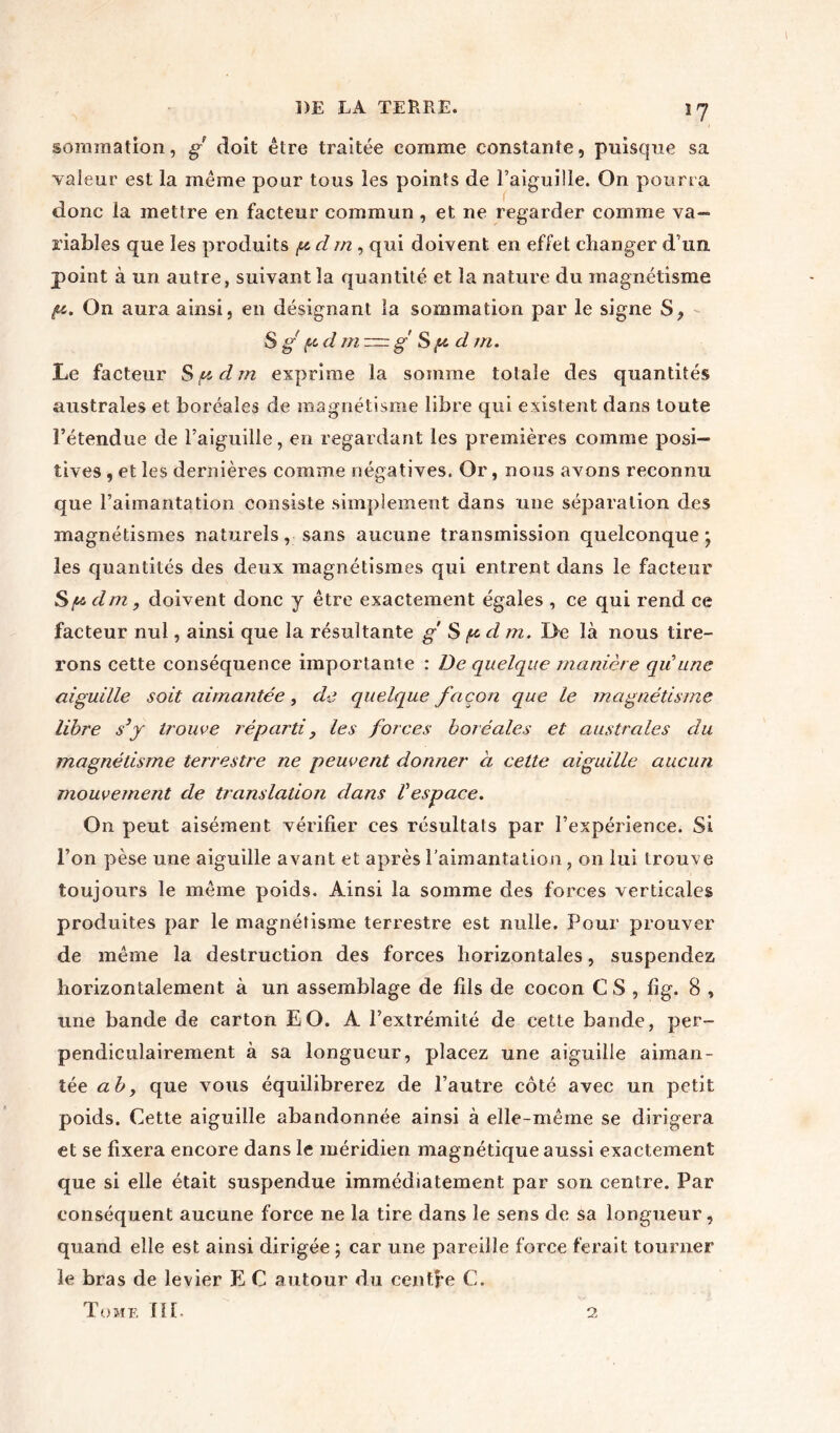 sommation, g doit être traitée comme constante, puisque sa valeur est la même pour tous les points de l’aiguille. On pourra donc la mettre en facteur commun, et ne regarder comme va- riables que les produits f.cdm y qui doivent en effet changer d’un point à un autre, suivant la quantité et la nature du magnétisme iu. On aura ainsi, en désignant la sommation par le signe S, S g pd m m g §(u d tri. Le facteur Sp. dm exprime la somme totale des quantités australes et boréales de magnétisme libre qui existent dans toute l’étendue de l’aiguille, en regardant les premières comme posi- tives , et les dernières comme négatives. Or, nous avons reconnu que l’aimantation consiste simplement dans une séparation des magnétismes naturels, sans aucune transmission quelconque ; les quantités des deux magnétismes qui entrent dans le facteur Sp dm, doivent donc y être exactement égales , ce qui rend ce facteur nul, ainsi que la résultante g S pd m. De là nous tire- rons cette conséquence importante : De quelque manière qu une aiguille soit aimantée, de quelque façon que le magnétisme libre syy trouve réparti , les forces boréales et australes du magnétisme terrestre ne peuvent donner à cette aiguille aucun mouvement de translation dans Vespace. On peut aisément vérifier ces résultats par l’expérience. Si l’on pèse une aiguille avant et après l’aimantation, on lui trouve toujours le même poids. Ainsi la somme des forces verticales produites par le magnétisme terrestre est nulle. Pour prouver de même la destruction des forces horizontales, suspendez horizontalement à un assemblage de fils de cocon C S , fîg. 8 , une bande de carton EO. A l’extrémité de cette bande, per- pendiculairement à sa longueur, placez une aiguille aiman- tée aby que vous équilibrerez de l’autre côté avec un petit poids. Cette aiguille abandonnée ainsi à elle-même se dirigera et se fixera encore dans le méridien magnétique aussi exactement que si elle était suspendue immédiatement par son centre. Par conséquent aucune force ne la tire dans le sens de sa longueur, quand elle est ainsi dirigée ; car une pareille force ferait tourner le bras de levier E C autour du centre C. Tome III. 2
