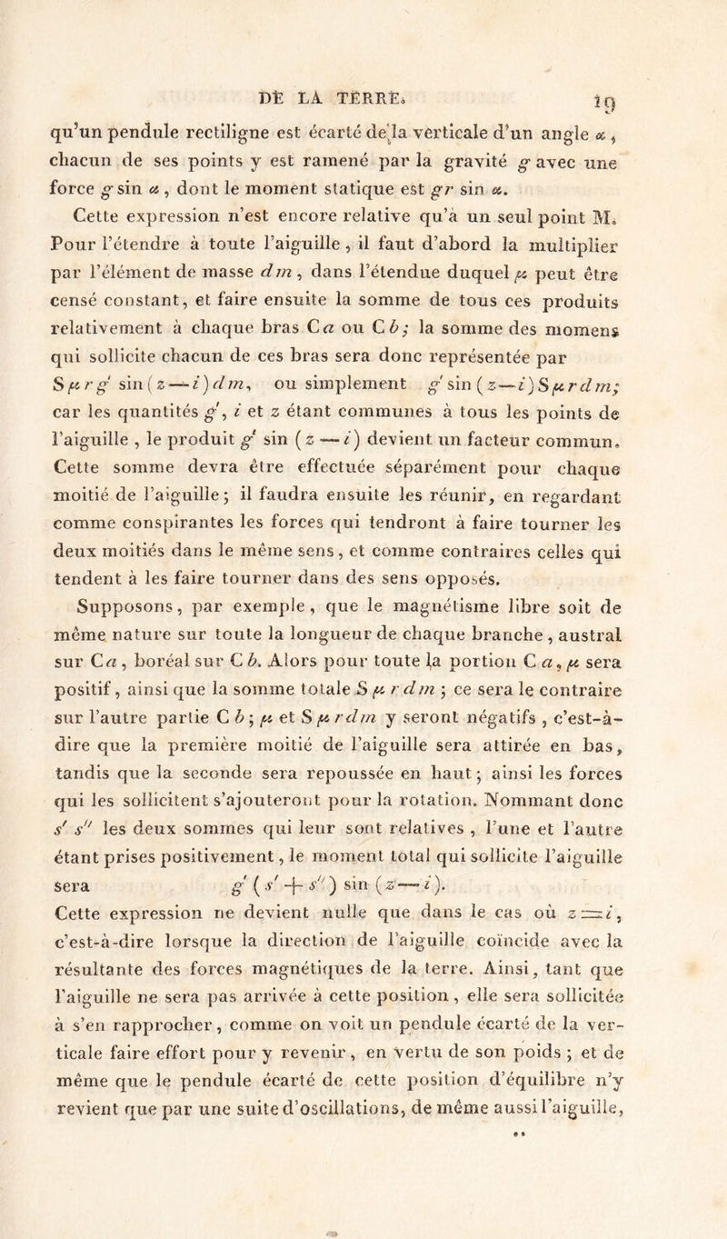 qu5un pendule rectiligne est écarté de là verticale d’un angle « , chacun de ses points y est ramené par la gravité g avec une force jgsin a, dont le moment statique est gr sin et. Cette expression n’est encore relative qu’a un seul point M* Pour l’étendre à toute l’aiguille , il faut d’abord la multiplier par l’élément de masse dm , dans l’étendue duquel g. peut être censé constant, et faire ensuite la somme de tous ces produits relativement à chaque bras C« ou Cè,- la somme des momens qui sollicite chacun de ces bras sera donc représentée par Sfcr g sin (z — i)d m, ou simplement g sin ( z—i ) S g. r d m; car les quantités g', i et z étant communes à tous les points de l’aiguille , le produit g sin ( z — i) devient un facteur commun. Cette somme devra être effectuée séparément pour chaque moitié de l’aiguille; il faudra ensuite les réunir, en regardant comme conspirantes les forces qui tendront à faire tourner les deux moitiés dans le même sens, et comme contraires celles qui tendent à les faire tourner dans des sens opposés. Supposons, par exemple, que le magnétisme libre soit de même nature sur toute la longueur de chaque branche , austral sur C a , boréal sur C b. Alors pour toute la portion C a5 g. sera positif, ainsi que la somme totale S g r dm ; ce sera le contraire sur l’autre partie C b ; g. et S g- rdm y seront négatifs , c’est-à- dire que la première moitié de l’aiguille sera attirée en bas, tandis que la seconde sera repoussée en haut; ainsi les forces qui les sollicitent s’ajouteront pour la rotation. Nommant donc s' s les deux sommes qui leur sont relatives , l’une et l’autre étant prises positivement, le moment total qui sollicite l’aiguille sera g ( -s -f- s ) sin (z *— i). Cette expression rie devient nulle que dans le cas où zz=zi, c’est-à-dire lorsque la direction de l’aiguille coïncide avec la résultante des forces magnétiques de la terre. Ainsi, tant que l’aiguille ne sera pas arrivée à cette position, elle sera sollicitée à s’en rapprocher, comme on voit un pendule écarté de la ver- ticale faire effort pour y revenir , en vertu de son poids ; et de même que le pendule écarté de cette position d’équilibre n’y revient que par une suite d’oscillations, de même aussi l’aiguille,