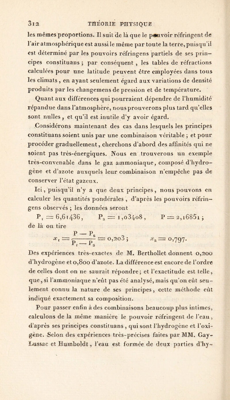 les mêmes proportions. Il suit de là que le pouvoir réfringent de l’air atmosphérique est aussi le même par toute la terre, puisqu’il est déterminé par les pouvoirs réfringens partiels de ses prin- cipes constituans ; par conséquent , les tables de réfractions calculées pour une latitude peuvent être employées dans tous les climats , en ayant seulement égard aux variations de densité produits par les cliangemens de pression et de température. Quant aux différences qui pourraient dépendre de l’humidité répandue dans l’atmosphère, nous prouverons plus tard qu’elles sont nuîles ? et qu’il est inutile d’y avoir égard. Considérons maintenant des cas dans lesquels les principes constituans soient unis par une combinaison véritable ; et pour procéder graduellement, cherchons d’abord des affinités qui ne soient pas très-énergiques. Nous en trouverons un exemple très-convenable dans le gaz ammoniaque, composé d’hydro- gène et d’azote auxquels leur combinaison n’empêche pas de conserver l’état gazeux. Ici, puisqu’il n’y a que deux principes, nous pouvons en calculer les quantités pondérales , d’après les pouvoirs réfrin— gens observés ; les données seront Pr = 6,6 ï436 j Pa ~ i ,o3/4o8 , P = a,i685i; de là on tire X, P p7 o,2q3 ; xa — Des expériences très-exactes de M. Bertliollet donnent 0,200 d’hydrogène et 0,800 d’azote. La différence est encore de l’ordre de celles dont on ne saurait répondre; et l’exactitude est telle, que, si l’ammoniaque n’eût pas été analysé, mais qu’on eût seu- lement connu la nature de ses principes, cette méthode eût indiqué exactement sa composition. Pour passer enfin à des combinaisons beaucoup plus intimes, calculons de la même manière le pouvoir réfringent de l’eau, d’après ses principes constituans , qui sont l’hydrogène et l’oxi- gène. Selon des expériences très-précises faites par MM. Gay~ ïaissac et Humîuoîdt, l’eau est formée, de deux parties d’hy-