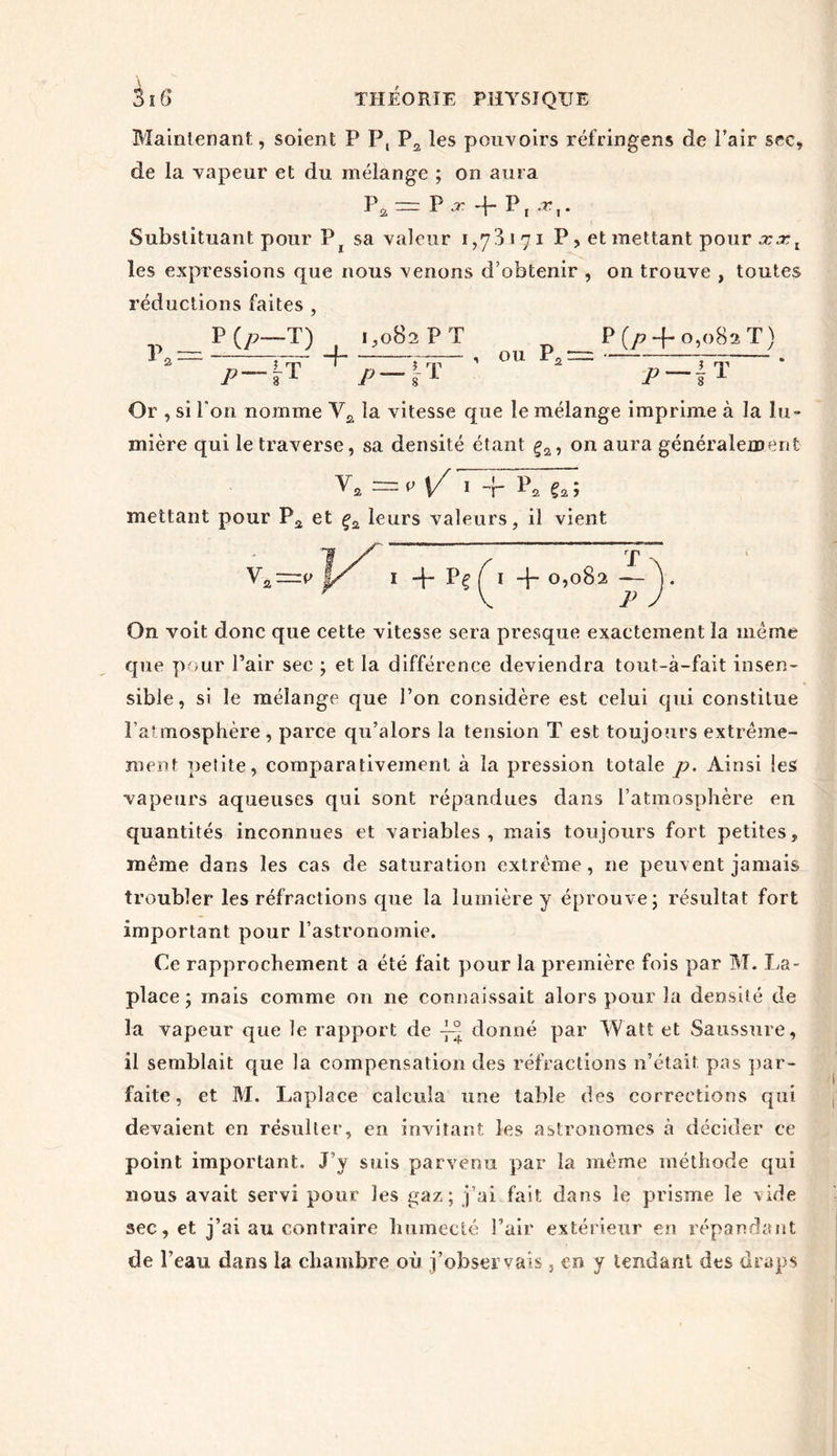Maintenant, soient P P, P2 les pouvoirs réfringens de Pair sec, de la vapeur et du mélange ; on aura \\ = P -f P, -*V Substituant pour P sa valeur 1,73171 P , et mettant pour xxl les expressions que nous venons d’obtenir , on trouve , toutes réductions faites , „ PO—T) 1,082 P T P (p + 0,082 T ) t'-It ^p-yt p 1 t Or , si Ton nomme V2 la vitesse que le mélange imprime à la lu- mière qui le traverse, sa densité étant ça, on aura généralement v* =« 1/ I l*s faî mettant pour P2 et ç2 leurs valeurs, il vient V. rJT 1 4- p? Ç1 4~ 0,082 — ) On voit donc que cette vitesse sera presque exactement la meme que pour Pair sec ; et la différence deviendra tout-à-fait insen- sible, si le mélange que Pon considère est celui qui constitue P atmosphère, parce qu’alors la tension T est toujours extrême- ment petite, comparativement à la pression totale p. Ainsi les vapeurs aqueuses qui sont répandues dans l’atmosphère en quantités inconnues et variables, mais toujours fort petites, même dans les cas de saturation extrême, ne peuvent jamais troubler les réfractions que la lumière y éprouve; résultat fort important pour l’astronomie. Ce rapprochement a été fait pour la première fois par M. La- place ; mais comme on ne connaissait alors pour la densité de la vapeur que le rapport de -j— donné par Watt et Saussure, il semblait que la compensation des réfractions n’était pas par- faite , et M. Laplace calcula une table des corrections qui devaient en résulter, en invitant les astronomes à décider ce point important. J’y suis parvenu par la même méthode qui nous avait servi pour les gaz; j’ai fait dans le prisme le vide sec, et j’ai au contraire humecté l’air extérieur en répandant de l’eau dans la chambre où j’observais } en y tendant des draps