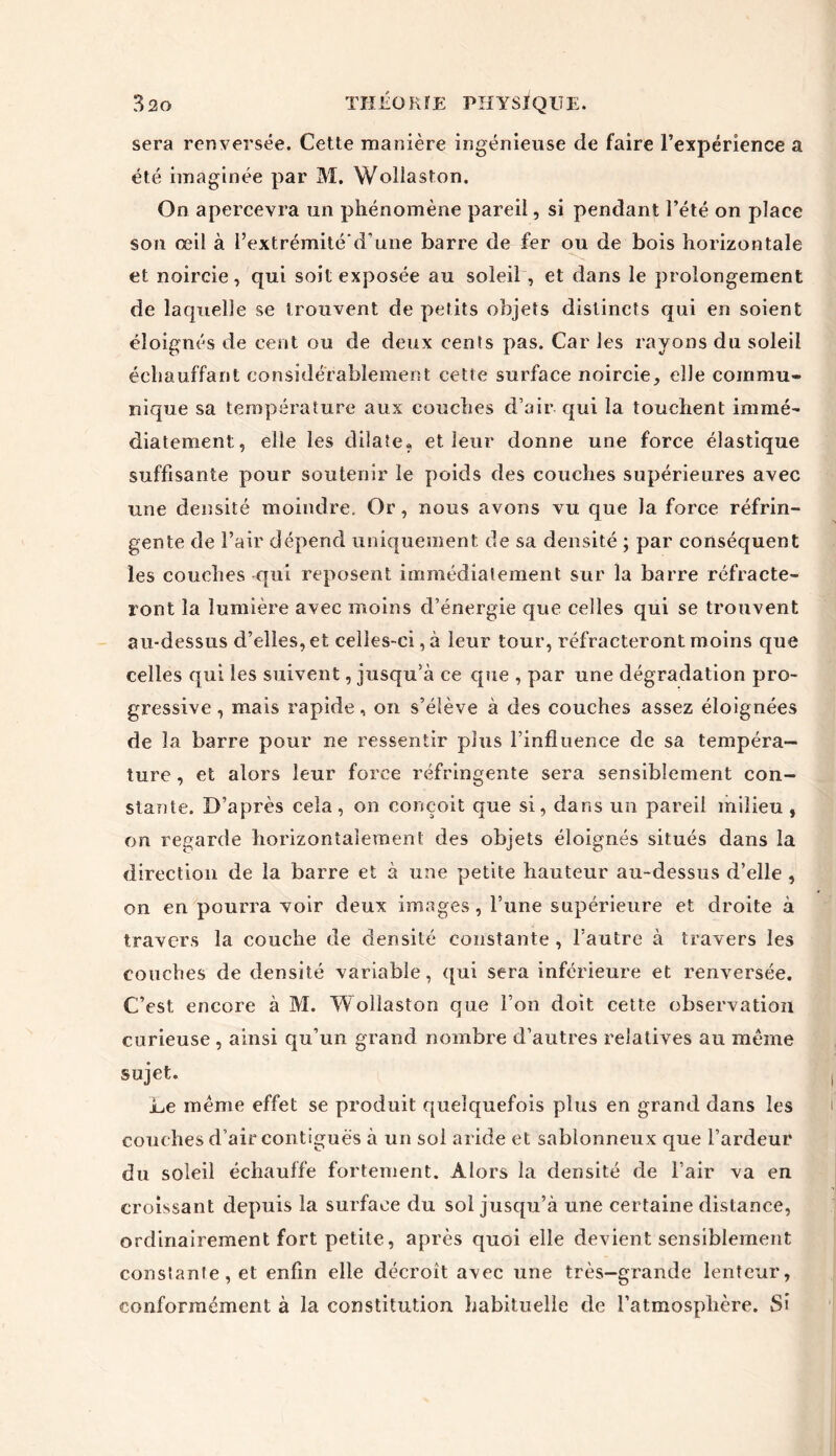 sera renversée. Cette manière ingénieuse de faire l’expérience a été imaginée par M. Wollaston. On apercevra un phénomène pareil, si pendant l’été on place son œil à l’extrémité'd’une barre de fer ou de bois horizontale et noircie, qui soit exposée au soleil , et dans le prolongement de laquelle se trouvent de petits objets distincts qui en soient éloignés de cent ou de deux cents pas. Car les rayons du soleil échauffant considérablement cette surface noircie, elle commu- nique sa température aux couches d’air qui la touchent immé- diatement, elle les dilate» et leur donne une force élastique suffisante pour soutenir le poids des couches supérieures avec une densité moindre. Or, nous avons vu que la force réfrin- gente de l’air dépend uniquement de sa densité ; par conséquent les couches qui reposent immédiatement sur la barre réfracte- ront la lumière avec moins d’énergie que celles qui se trouvent au-dessus d’elles, et celles-ci, à leur tour, réfracteront moins que celles qui les suivent, jusqu’à ce que , par une dégradation pro- gressive , mais rapide, on s’élève à des couches assez éloignées de la barre pour ne ressentir plus l’influence de sa tempéra- ture , et alors leur force réfringente sera sensiblement con- stante. D’après cela, on conçoit que si, dans un pareil milieu , on regarde horizontalement des objets éloignés situés dans la direction de la barre et à une petite hauteur au-dessus d’elle , on en pourra voir deux images, l’une supérieure et droite à travers la couche de densité constante , l’autre à travers les couches de densité variable, qui sera inférieure et renversée. C’est encore à M. Wollaston que l’on doit cette observation curieuse , ainsi qu’un grand nombre d’autres relatives au même sujet. Le même effet se produit quelquefois plus en grand dans les couches d’air contiguës à un sol aride et sablonneux que l’ardeur du soleil échauffe fortement. Alors la densité de l’air va en croissant depuis la surface du sol jusqu’à une certaine distance, ordinairement fort petite, après quoi elle devient sensiblement constante, et enfin elle décroît avec une très-grande lenteur, conformément à la constitution habituelle de l’atmosphère. Si