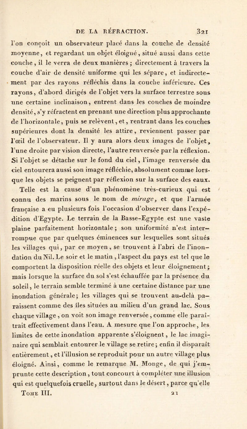 Ton conçoit un observateur placé dans la couche de densité moyenne, et regardant un objet éloigné, situé aussi dans cette couche , il le verra de deux manières ; directement à travers la couche d’air de densité uniforme qui les sépare, et indirecte- ment par des rayons réfléchis dans la couche inférieure. Ces rayons, d’abord dirigés de l’objet vers la surface terrestre sous une certaine inclinaison, entrent dans les couches de moindre densité, s’y réfractent en prenant une direction plus approchante de l’horizontale, puis se relèvent, et, rentrant dans les couches supérieures dont la densité les attire, reviennent passer par l’œil de l’observateur. Il y aura alors deux images de l’objet, l’une droite par vision directe, l’autre renversée parla réflexion. Si l’objet se détache sur le fond du ciel, l’image renversée du ciel entourera aussi son image réfléchie, absolument comme lors- que les objets se peignent par réflexion sur la surface des eaux. Telle est la cause d’un phénomène très-curieux qui est connu des marins sous le nom de mirage, et que l’armée française a eu plusieurs fois l’occasion d’observer dans l’expé- dition d’Egypte. Le terrain de la Basse-Egypte est une vaste plaine parfaitement horizontale ; son uniformité n’est inter- rompue que par quelques éminences sur lesquelles sont situés les villages qui, par ce moyen, se trouvent à l’abri de l’inon- dation du Nil. Le soir et le matin , l’aspect du pays est tel que le comportent la disposition réelle des objets et leur éloignement ; mais lorsque la surface du sol s’est échauffée par la présence du soleil, le terrain semble terminé à une certaine distance par une inondation générale; les villages qui se trouvent au-delà pa- raissent comme des îles situées au milieu d’un grand lac. Sous chaque village , on voit son image renversée , comme elle paraî- trait effectivement dans l’eau. A mesure que l’on approche, les limites de cette inondation apparente s’éloignent, le lac imagi- naire qui semblait entourer le village se retire ; enfin il disparaît entièrement, et l’illusion se reproduit pour un autre village plus éloigné. Ainsi, comme le remarque M. Monge, de qui j’enw prunte cette description, tout concourt à compléter une illusion qui est quelquefois cruelle, surtout dans le désert, parce qu’elle Towis III, ai
