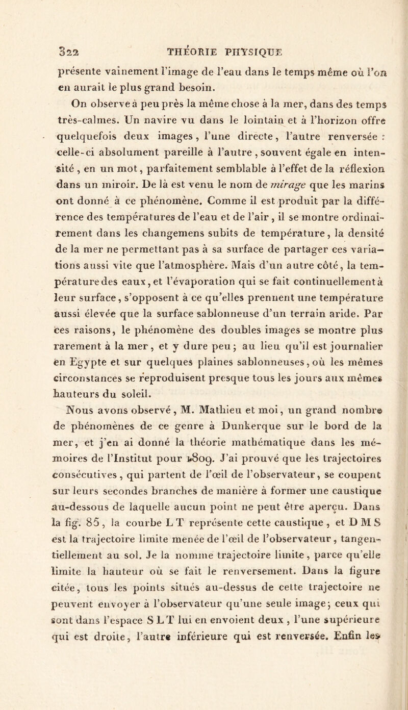 présente vainement l’image de l’eau dans le temps même où l’on en aurait le plus grand besoin. On observe à peu près la même chose à la mer, dans des temps très-calmes. Un navire vu dans le lointain et à l’horizon offre quelquefois deux images , l’une directe, l’autre renversée : celle-ci absolument pareille à l’autre , souvent égale en inten- sité , en un mot, parfaitement semblable à l’effet de la réflexion dans un miroir. De là est venu le nom de mirage que les marins ont donné à ce phénomène. Comme il est produit par la diffé- rence des températures de l’eau et de l’air, il se montre ordinai- rement dans les changemens subits de température, la densité de la mer ne permettant pas à sa surface de partager ces varia- tions aussi vite que l’atmosphère. Mais d’un autre côté, la tem- pérature des eaux, et l’évaporation qui se fait continuellement à leur surface, s’opposent à ce qu’elles prennent une température aussi élevée que la surface sablonneuse d’un terrain aride. Par ces raisons, le phénomène des doubles images se montre plus rarement à la mer, et y dure peu; au lieu qu’il est journalier en Egypte et sur quelques plaines sablonneuses, où les mêmes circonstances se reproduisent presque tous les jours aux mêmes hauteurs du soleil. Nous avons observé, M. Mathieu et moi, un grand nombre de phénomènes de ce genre à Dunkerque sur le bord de la mer, et j’en ai donné la théorie mathématique dans les mé- moires de l’Institut pour 1*809. J’ai prouvé que les trajectoires consécutives, qui partent de l’œil de l’observateur, se coupent sur leurs secondes branches de manière à former une caustique au-dessous de laquelle aucun point ne peut être aperçu. Dans la fig. 85 , la courbe L T représente cette caustique , et D M S est la trajectoire limite menée de l’œil de l’observateur, tangen- tiellement au sol. Je la nomme trajectoire limite, parce qu’elle limite la hauteur où se fait le renversement. Dans la ligure citée, tous les points situés au-dessus de celte trajectoire ne peuvent envoyer à l’observateur qu’une seule image; ceux qui sont dans l’espace S LT lui en envoient deux , l’une supérieure qui est droite, l’autre inférieure qui est renversée. Enfin le»