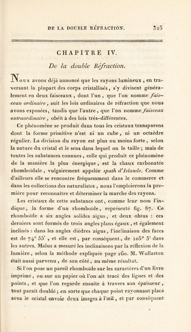 CHAPITRE IV. De la double Réfraction. N ou s avons déjà annoncé que les rayons lumineux , en tra~ -versant la plupart des corps cristallisés, s’y divisent généra- lement en deux faisceaux , dont l’un , que l’on nomme fais- ceau ordinaire, suit les lois ordinaires de réfraction que nous avons exposées, tandis que l’autre, que l’on nomme faisceau extraordinaire , obéit à des lois très-différentes. Ce phénomène se produit dans tous les cristaux transparens dont la forme primitive n’est ni un cube, ni un octaèdre régulier. La division du rayon est plus ou moins forte, selon la nature du cristal et le sens dans lequel on le taille ; mais de toutes les substances connues , celle qui produit ce phénomène de la manière la plus énergique , est la chaux carbonatée rhomboïdale , vulgairement appelée spath d’Islande. Comme d’ailleurs elle se rencontre fréquemment dans le commerce et dans les collections des naturalistes , nous l’emploierons la pre- mière pour reconnaître et déterminer la marche des rayons. Les cristaux de cette substance ont, comme leur nom l’in- dique , la forme d’un rhomboïde, représenté fîg. 87. Ce rhomboïde a six angles solides aigus, et deux obtus : ces derniers sont formés de trois angles plans égaux , et également inclinés : dans les angles dièdres aigus, l’inclinaison des faces est de 740 5b' , et elle est, par conséquent, de io5° 5' dans les autres. Malus a mesuré les inclinaisons par la réflexion de la lumière, selon la méthode expliquée page 160. M. Wollaston était aussi parvenu , de son côté , au même résultat. Si l’on pose un pareil rhomboïde sur les caractères d’un livre imprimé, ou sur un papier où l’on ait tracé des lignes et des points , et que l’on regarde ensuite à travers son épaisseur , tout paraît doublé ; en sorte que chaque point rayonnant placé sous le cristal envoie deux images à l’œil, et par conséquent