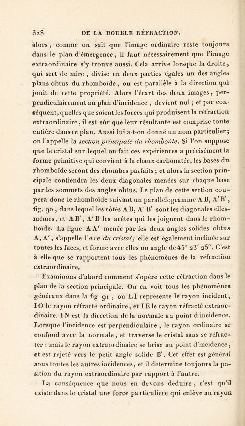 alors , comme on sait que l’image ordinaire reste toujours dans le plan d’émergence, il faut nécessairement que l’image extraordinaire s’y trouve aussi. Cela arrive lorsque la droite, qui sert de mire , divise en deux parties égales un des angles plans obtus du rhomboïde, ou est parallèle à la direction qui jouit de cette propriété. Alors l’écart des deux images, per- pendiculairement au plan d’incidence , devient nul ; et par con- séquent, quelles que soient les forces qui produisent la réfraction extraordinaire, il est sûr que leur résultante est comprise toute entière dans ce plan. Aussi lui a-t-on donné un nom particulier; on l’appelle la section principale du rhomboïde. Si l’on suppose que le cristal sur lequel on fait ces expériences a précisément la forme primitive qui convient à la chaux carbonatée, les bases du rhomboïde seront des rhombes parfaits ; et alors la section prin- cipale conliendra les deux diagonales menées sur chaque base par les sommets des angles obtus. Le plan de cette section cou- pera donc le rhomboïde suivant un parallélogramme A B, A' B', fïg. 90 , dans lequel les côtés AB, A B' sont les diagonales elles- mêmes , et AB', A7B les arêtes qui les joignent dans le rhom- boïde. La ligne AA' menée par les deux angles solides obtus A, A', s’appelle Y axe du cristal; elle est également inclinée sur toutes les faces, et forme avec elles un angle de 45° 23' 25 \ C’est à elle que se rapportent tous les phénomènes de la réfraction extraordinaire. Examinons d’abord comment s’opère cette réfraction dans le plan de la section principale. On en voit tous les phénomènes généraux dans la fîg. gi , où LI représente le rayon incident, IO le rayon réfracté ordinaire, et IEle rayon réfracté extraor- dinaire. IN est la direction de la normale au point d’incidence. Lorsque l’incidence est perpendiculaire , le rayon ordinaire se confond avec la normale, et traverse le cristal sans se réfrac- ter : mais le rayon extraordinaire se brise au point d’incidence, et est rejeté vers le petit angle solide B‘. Cet effet est général sous toutes les autres incidences, et il détermine toujours la po- sition du rayon extraordinaire par rapport à l’autre. La conséquence que nous en devons déduire , c’est qu’il existe dans le cristal une force particulière qui enlève au rayon