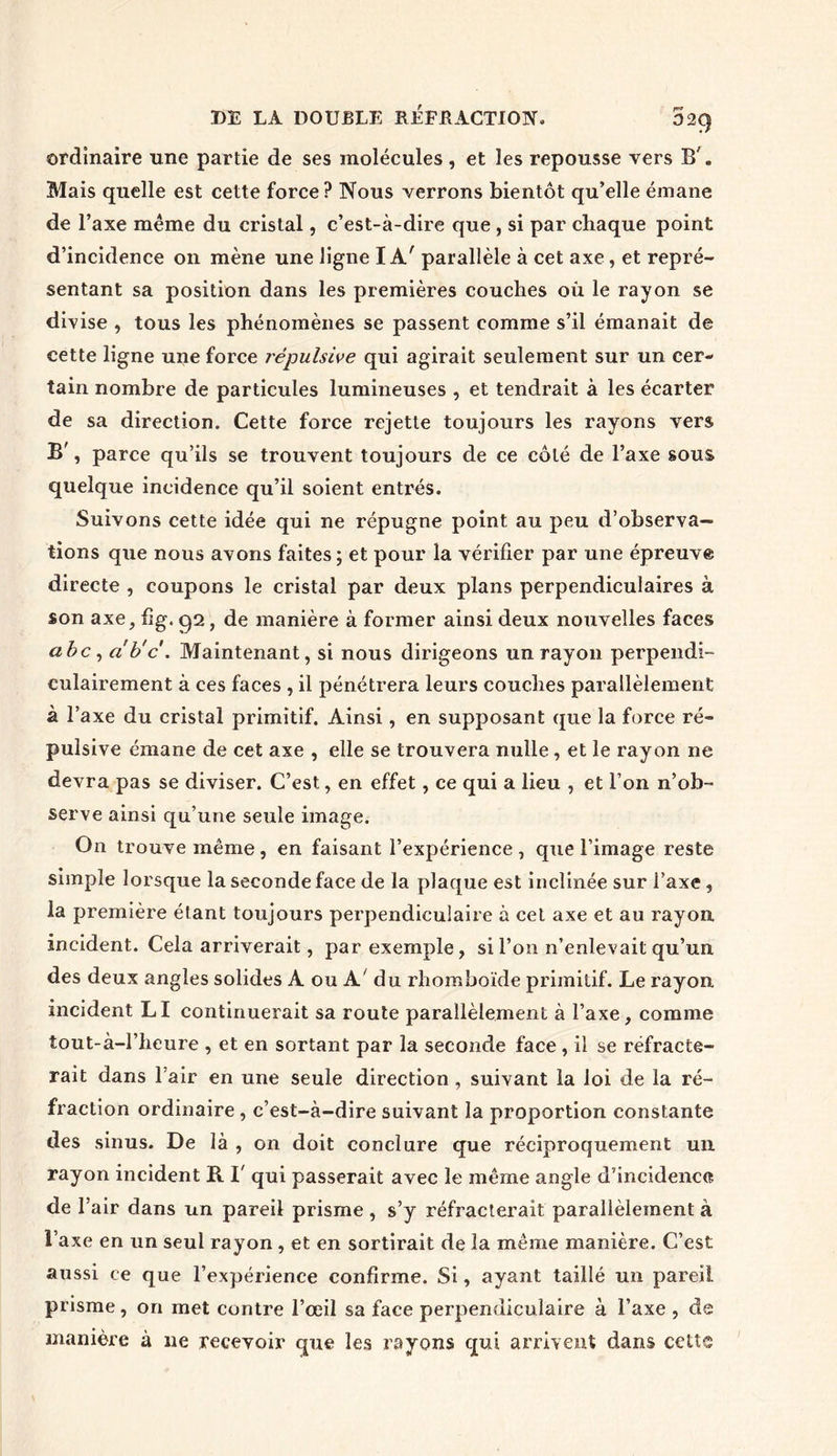 ordinaire une partie de ses molécules, et les repousse vers B'. Mais quelle est cette force? Nous verrons bientôt qu’elle émane de l’axe même du cristal, c’est-à-dire que , si par chaque point d’incidence on mène une ligne I A' parallèle à cet axe, et repré- sentant sa position dans les premières couches où le rayon se divise , tous les phénomènes se passent comme s’il émanait de cette ligne une force répulsive qui agirait seulement sur un cer- tain nombre de particules lumineuses , et tendrait à les écarter de sa direction. Cette force rejette toujours les rayons vers B', parce qu’ils se trouvent toujours de ce côté de l’axe sous quelque incidence qu’il soient entrés. Suivons cette idée qui ne répugne point au peu d’observa- tions que nous avons faites ; et pour la vérifier par une épreuve directe , coupons le cristal par deux plans perpendiculaires à son axe, fig. 92, de manière à former ainsi deux nouvelles faces abc , a'b'cMaintenant, si nous dirigeons un rayon perpendi- culairement à ces faces , il pénétrera leurs couches parallèlement à l’axe du cristal primitif. Ainsi, en supposant que la force ré- pulsive émane de cet axe , elle se trouvera nulle, et le rayon ne devra pas se diviser. C’est, en effet, ce qui a lieu , et l’on n’ob- serve ainsi qu’une seule image. On trouve même, en faisant l’expérience, que l’image reste simple lorsque la seconde face de la plaque est inclinée sur l’axe , la première étant toujours perpendiculaire à cet axe et au rayon incident. Cela arriverait, par exemple, si l’on n’enlevait qu’un des deux angles solides A ou A' du rhomboïde primitif. Le rayon incident LI continuerait sa route parallèlement à l’axe, comme tout-à-l’heure , et en sortant par la seconde face, il se réfracte- rait dans l’air en une seule direction , suivant la loi de la ré- fraction ordinaire , c’est-à-dire suivant la proportion constante des sinus. De là , on doit conclure que réciproquement un rayon incident R I' qui passerait avec le même angle d’incidence de T air dans un pareil prisme , s’y réfracterait parallèlement à l’axe en un seul rayon , et en sortirait de la même manière. C’est aussi ce que l’expérience confirme. Si, ayant taillé un pareil prisme, on met contre l’œil sa face perpendiculaire à l’axe , de manière à ne recevoir que les rayons qui arrivent dans cette I