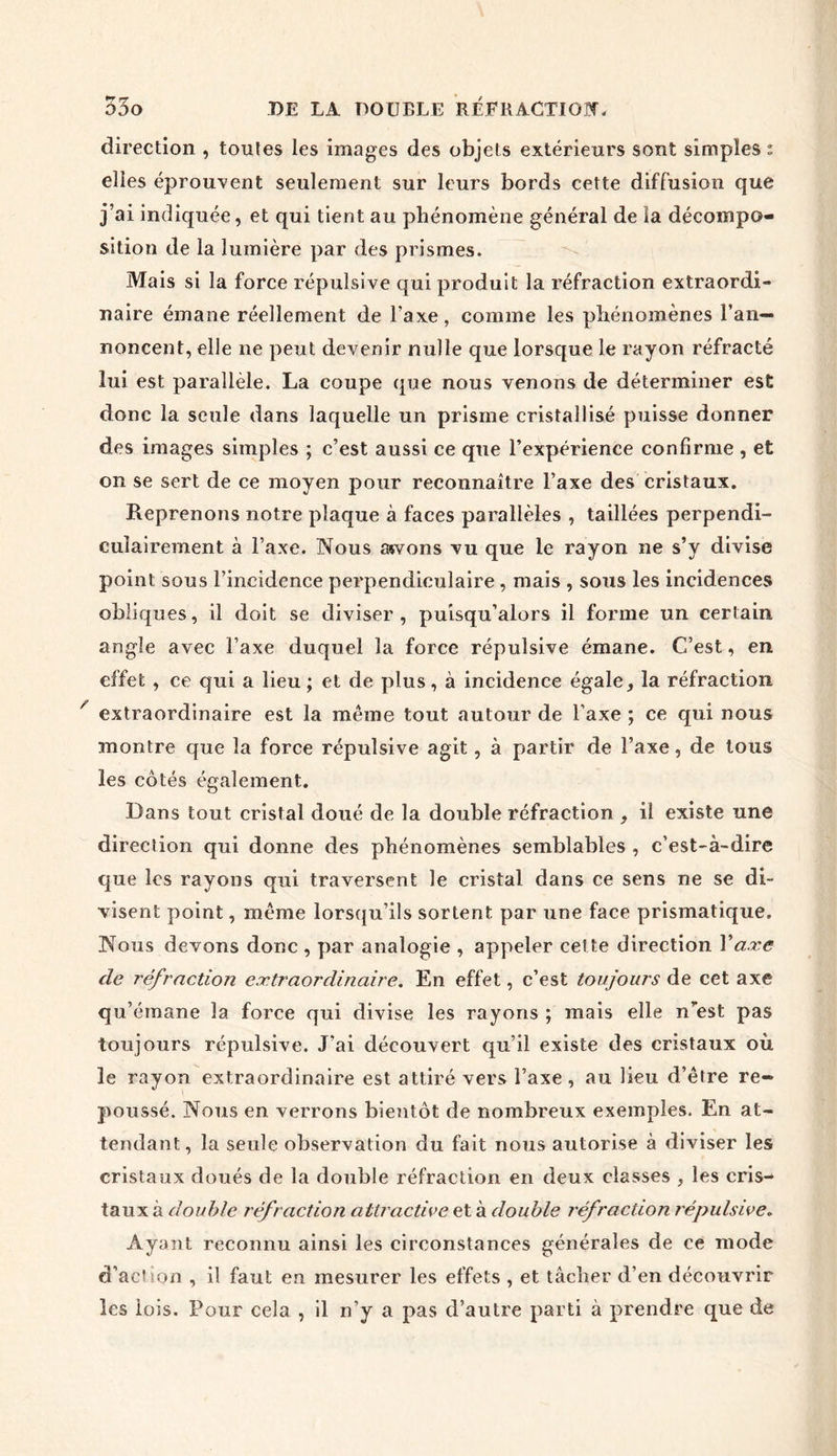 direction , toutes les images des objets extérieurs sont simples * elles éprouvent seulement sur leurs bords cette diffusion que j’ai indiquée, et qui tient au phénomène général de ïa décompo- sition de la lumière par des prismes. Mais si la force répulsive qui produit la réfraction extraordi- naire émane réellement de Taxe, comme les phénomènes l’an- noncent, elle ne peut devenir nulle que lorsque le rayon réfracté lui est parallèle. La coupe que nous venons de déterminer est donc la seule dans laquelle un prisme cristallisé puisse donner des images simples ; c’est aussi ce que l’expérience confirme , et on se sert de ce moyen pour reconnaître l’axe des cristaux. Reprenons notre plaque à faces parallèles , taillées perpendi- culairement à l’axe. Nous asvons vu que le rayon ne s’y divise point sous l’incidence perpendiculaire , mais , sous les incidences obliques, il doit se diviser, puisqu’alors il forme un certain angle avec l’axe duquel la force répulsive émane. C’est, en effet , ce qui a lieu ; et de plus, à incidence égale, la réfraction extraordinaire est la même tout autour de l’axe ; ce qui nous montre que la force répulsive agit, à partir de l’axe, de tous les côtés également. Dans tout cristal doué de la double réfraction , il existe une direction qui donne des phénomènes semblables , c’est-à-dire que les rayons qui traversent le cristal dans ce sens ne se di- visent point, même lorsqu’ils sortent par une face prismatique. Nous devons donc , par analogie , appeler cette direction Y axe de réfraction extraordinaire. En effet, c’est toujours de cet axe qu’émane la force qui divise les rayons ; mais elle n”est pas toujours répulsive. J’ai découvert qu’il existe des cristaux où le rayon extraordinaire est attiré vers l’axe , au lieu d’être re- poussé. Nous en verrons bientôt de nombreux exemples. En at- tendant, la seule observation du fait nous autorise à diviser les cristaux doués de la double réfraction en deux classes , les cris- taux à double réfraction attractive et à double réfraction répulsive. Ayant reconnu ainsi les circonstances générales de ce mode d’achon , il faut en mesurer les effets , et tâcher d’en découvrir les lois. Pour cela , il n’y a pas d’autre parti à prendre que de