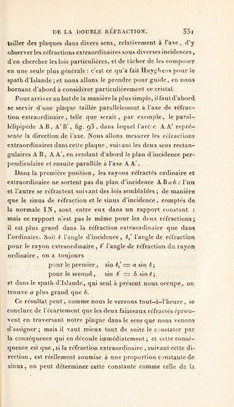 tailler des plaques dans divers sens, relativement à l’axe, d’y observer les réfractions extraordinaires sous diverses incidences, d’en chercher les lois particulières, et de tâcher de les composer en une seule plus générale : c’est ce qu’a fait Huygheos pour le spath d’Islande ; et nous allons le prendre pour guide , en nous bornant d’abord à considérer particulièrement ce cristal. Pour arriver au but de la manière la plus simple, il faut d’abord se servir d’une plaque taillée parallèlement à l’axe de réfrac- tion extraordinaire, telle que serait, par exemple, le paral- lélipipède AB, A'B', fîg. q3 , dans lequel l’are'e AÀ' repré- sente la direction de l’axe. Nous allons mesurer les réfractions extraordinaires dans cette plaque , suivant les deux sens rectan- gulaires AB, AA', en rendant d’abord le plan d’incidence per- pendiculaire et ensuite parallèle à l’axe A A'. Dans la première position, les rayons réfractés ordinaire et extraordinaire ne sortent pas du plan d’incidence AB a b : l’un, et l’autre se réfractent suivant des lois semblables ; de manière que le sinus de réfraction et le sinus d’incidence, comptés de la normale IN, sont entre eux dans un rapport constant : mais ce rapport n’est pas le même pour les deux réfractions ; il est plus grand dans la réfraction extraordinaire que dans l'ordinaire. Soit 0 l’angle d’incidence, 0/ l’angle de réfraction, pour le rayon extraordinaire , è' l’angle de réfraction du rayon ordinaire , on a toujours pour le premier , sin 0/ — a sin 0 ; pour le second, sin 0' ™ b sin 0 ; et dans le spath d’Islande, qui seul à présent nous occupe, on trouve a plus grand que b. Ce résultat peut, comme nous le verrons tout-à-l’heure , se conclure de l’écartement que les deux faisceaux réfractés éprou- vent en traversant notre plaque dans le sens que nous venons d’assigner ; mais il vaut mieux tout de suite le constater par la conséquence qui en découle immédiatement ; et cette consé- quence est. que , si la réfraction extraordinaire , suivant celte di- rection , est réellement soumise à une proportion constante de sinus, on peut déterminer cette constante comme celle de la