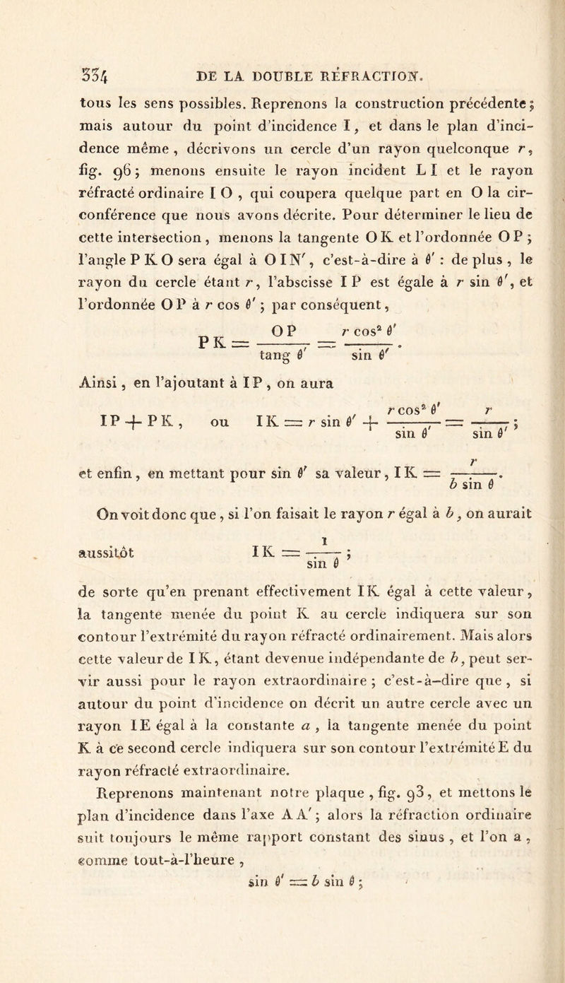 tous les sens possibles. Reprenons la construction précédente; mais autour du point d’incidence I, et dans le plan d’inci- dence même, décrivons un cercle d’un rayon quelconque r, lig. 96 ; menons ensuite le rayon incident L I et le rayon réfracté ordinaire I O , qui coupera quelque part en O la cir- conférence que nous avons décrite. Pour déterminer le lieu de cette intersection , menons la tangente O K et l’ordonnée O P ; l’angle P K O sera égal à OIN', c’est-à-dire à 0' : de plus , le rayon du cercle étant r, l’abscisse I P est égale à r sin 0', et l’ordonnée OP à r cos 0' ; par conséquent, OP r cos2 0' PK= = tang 0 sin 0 Ainsi, en l’ajoutant à IP , on aura IP-fPK, ou IK = r sin 0'-f r cos2 0' sin 0' sin 0 i > et enfin , en mettant pour sin 0' sa valeur, IK = —; . 1 b sin 0 On voit donc que , si l’on faisait le rayon r égal k b, on aurait 1 aussitôt IK = ——- ; sin 0 de sorte qu’en prenant effectivement ÏK égal à cette valeur, la tangente menée du point R au cercle indiquera sur son contour l’extrémité du rayon réfracté ordinairement. Mais alors cette valeur de IK, étant devenue indépendante de b, peut ser- vir aussi pour le rayon extraordinaire; c’est-à-dire que, si autour du point d’incidence on décrit un autre cercle avec un rayon IE égal à la constante a , la tangente menée du point R à ce second cercle indiquera sur son contour l’extrémité E du rayon réfracté extraordinaire. Reprenons maintenant notre plaque , fig. q3, et mettons le plan d’incidence dans l’axe AA'; alors la réfraction ordinaire suit toujours le même rapport constant des sinus , et l’on a , comme tout-à-l’heure , sin 0* b sin 0 ; 7