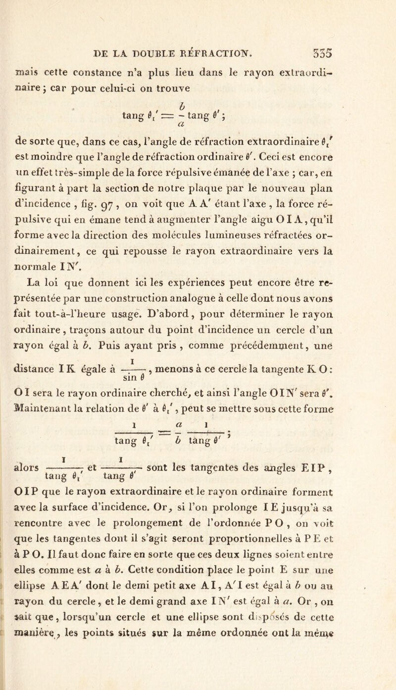 mais cette constance n’a plus lieu dans le rayon extraordi- naire j car pour celui-ci on trouve , b , tang - tang 6 ; a de sorte que, dans ce cas, l’angle de réfraction extraordinaire ê/ est moindre que l’angle de réfraction ordinaire 0'. Ceci est encore un effet très-simple de la force répulsive émanée de Taxe ; car, en figurant à part la section de notre plaque par le nouveau plan d’incidence , fig. 97 , on voit que A A' étant l’axe , la force ré- pulsive qui en émane tend à augmenter l’angle aigu OIA, qu’il forme avec la direction des molécules lumineuses réfractées or- dinairement, ce qui repousse le rayon extraordinaire vers la normale IN'. La loi que donnent ici les expériences peut encore être re- présentée par une construction analogue à celle dont nous avons fait tout-à-l’heure usage. D’abord, pour déterminer le rayon ordinaire, traçons autour du point d’incidence un cercle d’un rayon égal à b. Puis ayant pris , comme précédemment, une distance IK égale à — , menons à ce cercle la tangente K O : sin ê OI sera le rayon ordinaire cherché, et ainsi l’angle OIN sera Maintenant la relation de 0' à 0/ , peut se mettre sous cette forme 1 a 1 tang 0/ b tang ô' ? alors —- et —7- sont les tangentes des angles EIP , tang 0, tang 0 D b ? 01P que le rayon extraordinaire et le rayon ordinaire forment avec la surface d’incidence. Or, si l’on prolonge IE jusqu’à sa rencontre avec le prolongement de l’ordonnée PO, on voit que les tangentes dont il s’agit seront proportionnelles à PE et à P O. Il faut donc faire en sorte que ces deux lignes soient entre elles comme est a à b. Cette condition place le point E sur une ellipse AEA' dont le demi petit axe AI, A'I est égal à b ou au rayon du cercle, et le demi grand axe IN' est égal à a. Or , 011 sait que, lorsqu’un cercle et une ellipse sont déposés de cette manière , les points situés sur la même ordonnée ont la même