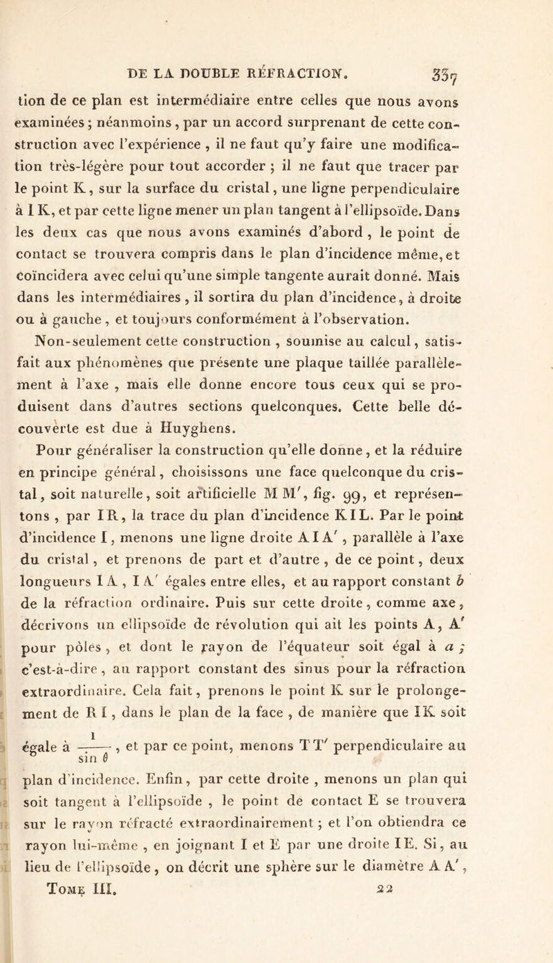 tion de ce plan est intermédiaire entre celles que nous avons examinées ; néanmoins , par un accord surprenant de cette con- struction avec l’expérience , il ne faut qu’j faire une modifica- tion très-légère pour tout accorder ; il ne faut que tracer par le point K, sur la surface du cristal, une ligne perpendiculaire à I K, et par cette ligne mener un plan tangent à l’ellipsoïde. Dans les deux cas que nous avons examinés d’abord , le point de contact se trouvera compris dans le plan d’incidence même,et coïncidera avec celui qu’une simple tangente aurait donné. Mais dans les intermédiaires, il sortira du plan d’incidence, à droite ou à gauche , et toujours conformément à l’observation. Non-seulement cette construction , soumise au calcul, satis- fait aux phénomènes que présente une plaque taillée parallèle- ment à l’axe , mais elle donne encore tous ceux qui se pro- duisent dans d’autres sections quelconques. Cette belle dé- couverte est due à Huyghens. Pour généraliser la construction qu’elle donne, et la réduire en principe général, choisissons une face quelconque du cris» tal, soit naturelle, soit artificielle M M', fig. qq, et représen- tons , par IR, la trace du plan d’incidence K IL. Par le point d’incidence I, menons une ligne droite AIA; , parallèle à l’axe du cristal , et prenons de part et d’autre , de ce point, deux longueurs 1 A , I A' égales entre elles, et au rapport constant b de la réfraction ordinaire. Puis sur cette droite, comme axe, décrivons un ellipsoïde de révolution qui ait les points A, AP pour pôles , et dont le jrayon de l’équateur soit égal à a ; c’est-à-dire , au rapport constant des sinus pour la réfraction extraordinaire. Cela fait, prenons le point K sur le prolonge- ment de RI, dans le plan de la face , de manière que IK soit égale à — , et par ce point, menons TT' perpendiculaire au sin ô plan d’incidence. Enfin, par cette droite , menons un plan qui soit tangent à l’ellipsoïde , le point de contact E se trouvera sur le ravon réfracté extraordinairement ; et l’on obtiendra ce */ ' rayon lui-même , en joignant I et E par une droite IE. Si, au lieu de l'ellipsoïde , on décrit une sphère sur le diamètre A A',