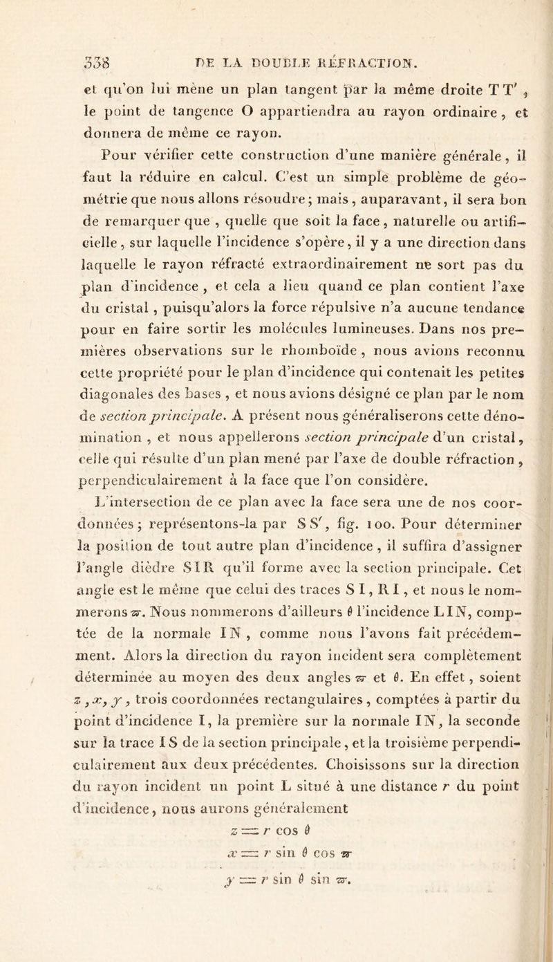 et qu’on lui mène un plan tangent par la même droite TT' , le point de tangence O appartiendra au rayon ordinaire , et donnera de même ce rayon. Pour vérifier cette construction d’une manière générale, il faut la réduire en calcul. C’est un simple problème de géo- métrie que nous allons résoudre ; mais , auparavant, il sera bon de remarquer que , quelle que soit la face, naturelle ou artifi- cielle , sur laquelle l’incidence s’opère, il y a une direction dans laquelle le rayon réfracté extraordinairement ne sort pas du plan d'incidence , et cela a lieu quand ce plan contient l’axe du cristal , puisqu’alors la force répulsive n’a aucune tendance pour en faire sortir les molécules lumineuses. Dans nos pre- mières observations sur le rhomboïde , nous avions reconnu cette propriété pour le plan d’incidence qui contenait les petites diagonales des bases , et nous avions désigné ce plan par le nom de section principale. A présent nous généraliserons cette déno- mination , et nous appellerons section principale àun cristal, celle qui résulte d’un plan mené par l’axe de double réfraction , perpendiculairement à la face que l’on considère. L'intersection de ce plan avec la face sera une de nos coor- données ; représentons-la par SS', fig. ioo. Pour déterminer la position de tout autre plan d’incidence, il suffira d’assigner l’angle dièdre SIR qu’il forme avec la section principale. Cet angle est le même que celui des traces S I, R I, et nous le nom- merons^. Nous nommerons d’ailleurs ê l’incidence LIN, comp- tée de la normale IN, comme nous l’avons fait précédem- ment. Alors la direction du rayon incident sera complètement déterminée au moyen des deux angles zr et 0. En effet, soient z ,x, y, trois coordonnées rectangulaires , comptées à partir du point d’incidence I, la première sur la normale IN, la seconde sur îa trace IS de la section principale , et la troisième perpendi- culairement aux deux précédentes. Choisissons sur la direction du rayon incident un point L situé à une distance r du point d’incidence, nous aurons généralement z^.r cos Ô x r sin ô cos w j rr: r sin ê sin or.