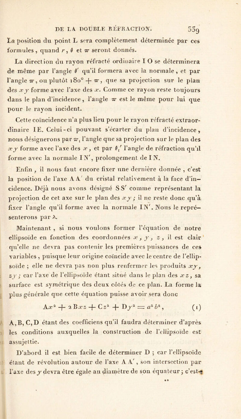 La position du point L sera complètement déterminée par ces formules , quand r, ô et sr seront donnés. La direction du rayon réfracté ordinaire I O se déterminera de même par l’angle ê' qu’il formera avec la normale , et par l’angle a-, ou plutôt i8o°-f- w, que sa projection sur le pian des xj forme avec l’axe des .x. Comme ce rayon reste toujours dans le plan d’incidence, l’angle -zr est le même pour lui que pour le rayon incident. Cette coïncidence n’a plus lieu pour le rayon réfracté extraor- dinaire IE. Celui-ci pouvant s’écarter du plan d’incidence 5 nous désignerons par èt, l’angle que sa projection sur le plan des .xj forme avec l’axe des x, et par 0/ l’angle de réfraction qu’il forme avec la normale IN', prolongement de IN. Enfin 9 il nous faut encore fixer une dernière donnée , c’est la position de l’axe AA du cristal relativement à la face d’in- cidence. Déjà nous avons désigné S S' comme représentant la projection de cet axe sur le plan des .tj ; il ne reste donc qu’à fixer l’angle qu’il forme avec la normale INC Nous le repré- senterons par A. Maintenant , si nous voulons former l’équation de notre ellipsoïde en fonction des coordonnées x , j, z , il est clair qu’elle ne devra pas contenir les premières puissances de ces variables , puisque leur origine coïncide avec le centre de l’ellip- soïde ; elle ne devra pas non plus renfermer les produits xj, z j ; car l’axe de l’ellipsoïde étant situé dans le plan des xz, sa surface est symétrique des deux côtés de ce plan. La forme la plus générale que cette équation puisse avoir sera donc Ax2 -f- t.'Bxz C z2 -f- Dp-2 — a2 b2, (i) A, B, C,D étant des coefficiens qu’il faudra déterminer d’après les conditions auxquelles la construction de l’ellipsoïde est assujettie. D’abord il est bien facile de déterminer D ; car l’ellipsoïde étant de révolution autour de l’axe A A', son intersection par l’axe desjK devra être égale au diamètre de son équateur ; c’est-<g