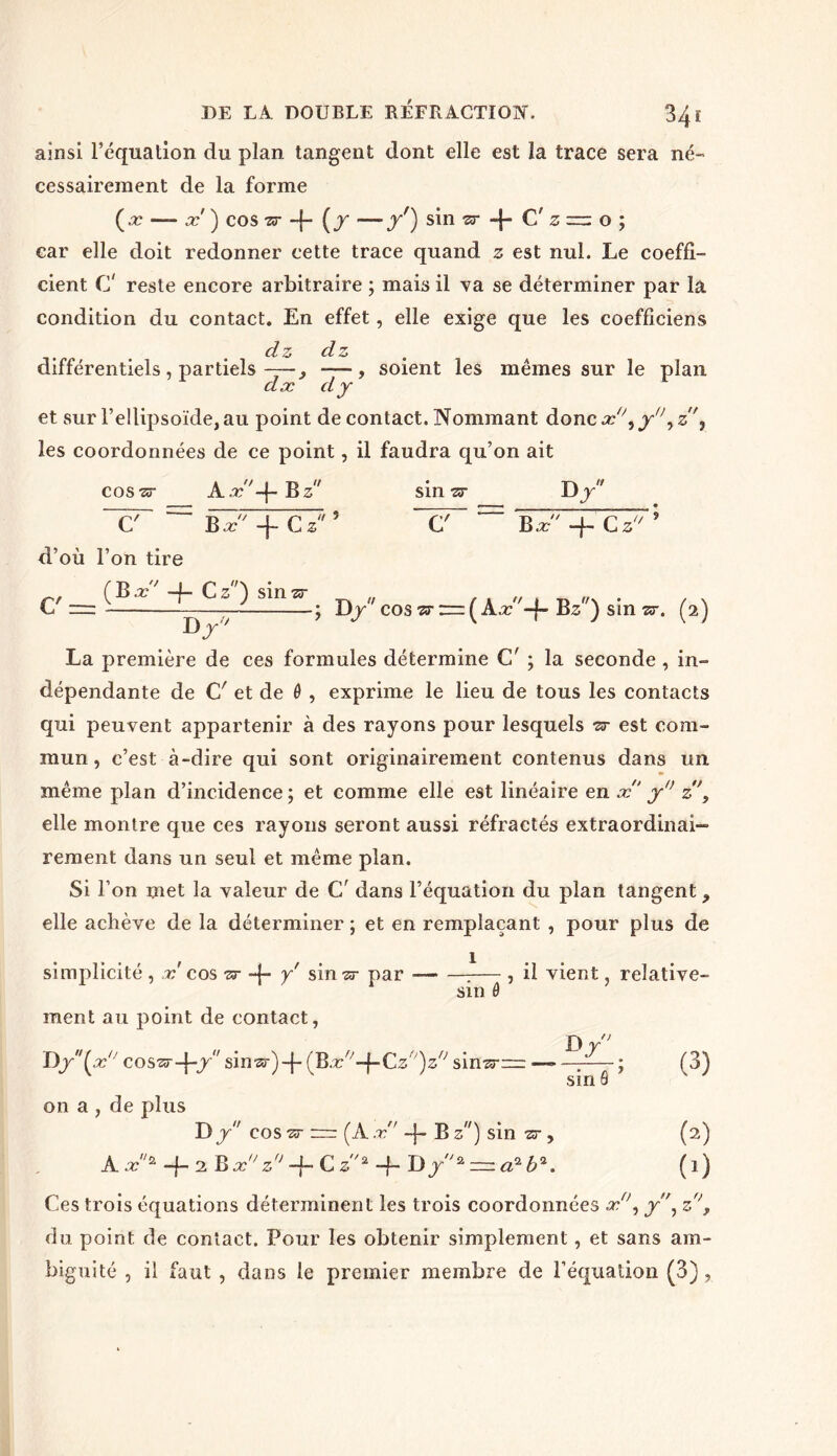 34 ï ainsi l’équation du plan tangent dont elle est la trace sera né- cessairement de la forme (x — x ) cos zr -{- (f —y') sin zr C’ zz=z o ; car elle doit redonner cette trace quand z est nul. Le coeffi- cient C reste encore arbitraire ; mais il va se déterminer par là condition du contact. En effet, elle exige que les coefficient dz dz différentiels , partiels —— -—, soient les mêmes sur le plan dx dy et sur l’ellipsoïde, au point de contact. Nommant donc x\ y'\ z, les coordonnées de ce point, il faudra qu’on ait cos ■sr A x '+Bz C Bx' + Cz d’où l’on tire sin zr D y* U 5 C' Bx -f- C z C' = ( B x' 4* Cz) sinsr D J ; Dy cos zr z=z ( A.r-f- B z) sin zr. (2) La première de ces formules détermine C' ; la seconde , in- dépendante de Cr et de 6 , exprime le lieu de tous les contacts qui peuvent appartenir à des rayons pour lesquels zr est com- mun, c’est à-dire qui sont originairement contenus dans un même plan d’incidence ; et comme elle est linéaire en x y° z, elle montre que ces rayons seront aussi réfractés extraordinai- rement dans un seul et même plan. Si l’on met la valeur de C' dans l’équation du plan tangent > elle achève de la déterminer ; et en remplaçant , pour plus de simplicité , r'cos zr -j- y sin^ par T— , il vient, relative- sin 0 ment au point de contact, Dy(x° cos^-\~y sinzr')-\- (Bx°-\-Cz°)z° sin^r~ on a , de plus T)y cos zr rrr (Ax 4* B z) sin zr , A x/£ 4 2 Bx° z° 4~ C z2 4- B)y2 ■=. a2 b2. ■ a 1 sin 8 (3) (2) (0 Ces trois équations déterminent les trois coordonnées x°, y\ z°, du point de contact. Pour les obtenir simplement, et sans am- biguité , il faut , dans le premier membre de l’équation (3),