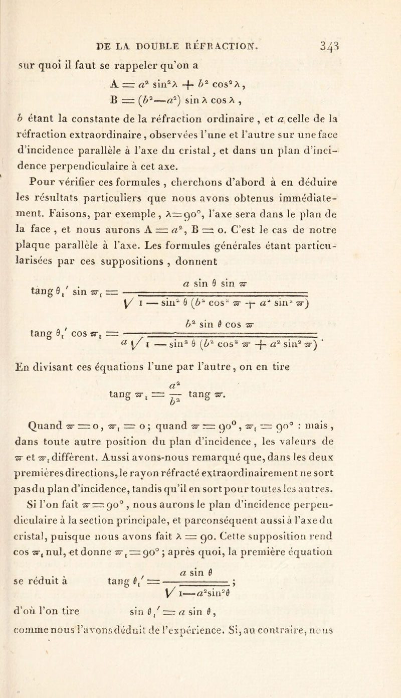 sur quoi il faut se rappeler qu’on a A rrr a? sin2 A -{- b2, eos2 A, B ( b2—a2) sinA cos A , b étant la constante de la réfraction ordinaire , et a celle de la réfraction extraordinaire , observées l’une et l’autre sur une face d’incidence parallèle à l’axe du cristal, et dans un plan d’inci- dence perpendiculaire à cet axe. Pour vérifier ces formules , cherchons d’abord à en déduire les résultats particuliers que nous avons obtenus immédiate- ment. Faisons, par exemple, A—go0, l’axe sera dans le plan de la face , et nous aurons À a2, B =; o. C’est le cas de notre plaque parallèle à l’axe. Les formules générales étant particu- larisées par ces suppositions , donnent . , . a sin 9 sin 73- tan g 9, sin zr[ = -—— [/ 1 — sin2 6 (b2 cos^ sr <2“ sin* zr) tang 9/ COS rr: b2 sin ê cos •zr a 1 — sin2 9 [b% cos2 -sr -f- a2 sin2 zr) * En divisant ces équations l’une par l’autre, on en tire a- tang srx = — tang ar. Quand sr — o, zs-, r=r o ; quand zr c)o°, •sr, ~ qo° : mais , dans toute autre position du plan d’incidence , les valeurs de •sr et -aï-J diffèrent. Aussi avons-nous remarqué que, dans les deux premières directions, le rayon réfracté extraordinairement ne sort pasdu plan d’incidence, tandis qu’il en sort pour toutes les autres. Si l’on fait -sr — qo0 , nous aurons le plan d’incidence perpen- diculaire à la section principale, et parconséquent aussi à l’axe du cristal, puisque nous avons fait A — go. Cette supposition rend cos zsqnul, et donne srt~go° ; après quoi, la première équation a sin 9 se réduit à tang 0/ — - ; \/ 1—#2sin2ô d’où l’on tire sin 6/ = a sin 6, comme nous l’avons déduit de l’expérience. Si, au contraire, nous