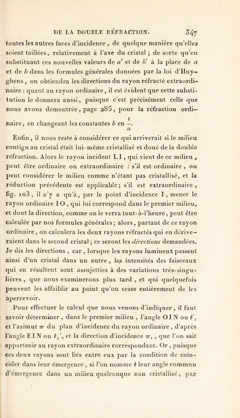 toutes les autres faces d’incidence , de quelque manière qu’elles soient taillées, relativement à l’axe du cristal ; de sorte qu’en substituant ces nouvelles valeurs de a et de b' à la place de a et de b dans les formules générales données par la loi d’Huy— gliens , on obtiendra les directions du rayon réfracté extraordi- naire : quant au rayon ordinaire, il est évident que cette substi- tution le donnera aussi, puisque c’est précisément celle que nous avons démontrée, page 285, pour la réfraction ordi- naire, en changeant les constantes b en —. n Enfin, il nous reste à considérer ce qui arriverait si le milieu contigu au cristal était lui-même cristallisé et doué de la double réfraction. Alors le rayon incident LI, qui vient de ce milieu 9 peut être ordinaire ou extraordinaire : s’il est ordinaire , on peut considérer le milieu comme n’étant pas cristallisé, et la réduction précédente est applicablë ; s’il est extraordinaire, fig. io3 , il n’y a qu’à, par le point d’incidence I, mener le rayon ordinaire IO , qui lui correspond dans le premier milieu, et dont la direction, comme on le verra tout-à-l’heure, peut être calculée par nos formules générales; alors, partant de ce rayon ordinaire, on calculera les deux rayons réfractés qui en dérive- raient dans le second cristal ; ce seront les directions demandées. Je dis les directions , car, lorsque les rayons lumineux passent ainsi d’un cristal dans un autre , les intensités des faisceaux qui en résultent sont assujetties à des variations très-singu- lières , que nous examinerons plus tard , et qui quelquefois peuvent les affaiblir au point qu’on cesse entièrement de les apercevoir. Pour effectuer le calcul que nous venons d’indiquer, il faut savoir déterminer , dans le premier milieu , l’angle OIN ou ô', et l’azimut 77 du plan d’incidence du rayon ordinaire , d’après l’angle El N ou 0/, et la direction d’incidence •sr, , que l’on sait appartenir au rayon extraordinaire correspondant. Or , puisque ces deux rayons sont liés entre eux par la condition de coïn- cider dans leur émergence , si l’on nomme ê leur angle commun d'émergence dans un milieu quelconque non cristallisé, pair