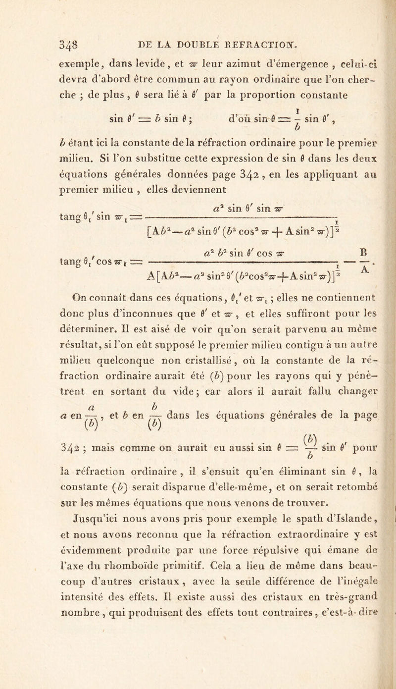 exemple, dans îevide, et •sr leur azimut d’émergence , celui-ci devra d’abord être commun au rayon ordinaire que l’on cher- che j de plus, 6 sera lié à ê' par la proportion constante sin ê' z= b sin 6 ; d’où sin ô — sin 0', ’ b b étant ici la constante delà réfraction ordinaire pour le premier milieu. Si l’on substitue cette expression de sin ô dans les deux équations générales données page 34^ , en les appliquant au premier milieu , elles deviennent tang 0/ sin a? sin 6' sin ■sr [Ab*—-a? sinô'(62 coss^r -j- Asin2^r)]a tang 0/cqs sstï a? b'2 sin 0' cos -sr I A [ A62-— aÀ sin2 6' (A2cos2sr-f- A sin2 ar) J2 B A s On connaît dans ces équations, 0t'et art ; elles ne contiennent donc plus d’inconnues que 0' et -sr , et elles suffiront pour les déterminer. Il est aisé de voir qu’on serait parvenu au même résultat, si l’on eût supposé le premier milieu contigu à un autre milieu quelconque non cristallisé, où la constante de la ré- fraction ordinaire aurait été (b') pour les rayons qui y pénè- trent en sortant du vide ; car alors il aurait fallu changer a b a en —-, et b en — dans les équations générales de la page (*) (*) (A) 342 ; mais comme on aurait eu aussi sin 0 = - sin 0' pour b la réfraction ordinaire , il s’ensuit qu’en éliminant sin 0, la constante (A) serait disparue d’elle-même, et on serait retombé sur les mêmes équations que nous venons de trouver. Jusqu’ici nous avons pris pour exemple le spath d’Islande, et nous avons reconnu que la réfraction extraordinaire y est évidemment produite par une force répulsive qui émane de l’axe du rhomboïde primitif. Cela a lieu de même dans beau- coup d’autres cristaux , avec la seule différence de l’inégale intensité des effets. Il existe aussi des cristaux en très-grand nombre, qui produisent des effets tout contraires, c’est-à-dire