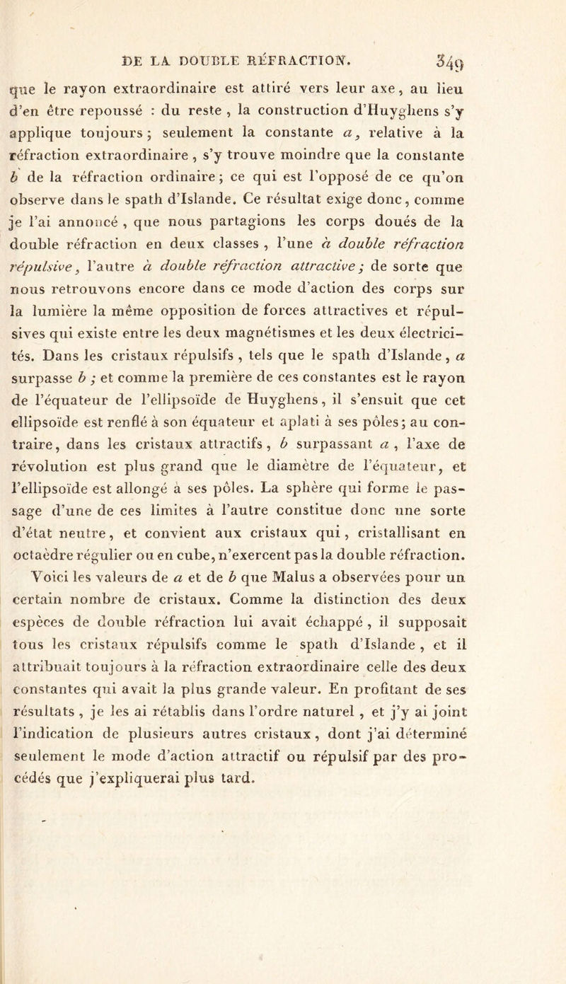 que le rayon extraordinaire est attiré vers leur axe, au lieu d’en être repoussé : du reste , la construction d’Huyghens s’y applique toujours; seulement la constante a, relative à la réfraction extraordinaire , s’y trouve moindre que la constante b de la réfraction ordinaire ; ce qui est l’opposé de ce qu’on observe dans le spath d’Islande, Ce résultat exige donc, comme je l’ai annoncé , que nous partagions les corps doués de la double réfraction en deux classes , l’une à double réfraction répulsive, l’autre à double réfraction attractive ; de sorte que nous retrouvons encore dans ce mode d’action des corps sur la lumière la même opposition de forces attractives et répul- sives qui existe entre les deux magnétismes et les deux électrici- tés. Dans les cristaux répulsifs , tels que le spath d’Islande, a surpasse b ; et comme la première de ces constantes est le rayon de l’équateur de l’ellipsoïde de Huyghens, il s’ensuit que cet ellipsoïde est renflé à son équateur et aplati à ses pôles; au con- traire, dans les cristaux attractifs, b surpassant <2, l’axe de révolution est plus grand que le diamètre de l’équateur, et l’ellipsoïde est allongé a ses pôles. La sphère qui forme le pas- sage d’une de ces limites à l’autre constitue donc une sorte d’état neutre, et convient aux cristaux qui, cristallisant en octaèdre régulier ou en cube, n’exercent pas la double réfraction. Voici les valeurs de a et de b que Malus a observées pour un certain nombre de cristaux. Comme la distinction des deux espèces de double réfraction lui avait échappé , il supposait tous les cristaux répulsifs comme le spath d’Islande , et il attribuait touiours à la réfraction extraordinaire celle des deux kS constantes qui avait la plus grande valeur. En profitant de ses résultats , je les ai rétablis dans l’ordre naturel , et j’y ai joint l’indication de plusieurs autres cristaux, dont j’ai déterminé seulement le mode d’action attractif ou répulsif par des pro- cédés que j’expliquerai plus tard.
