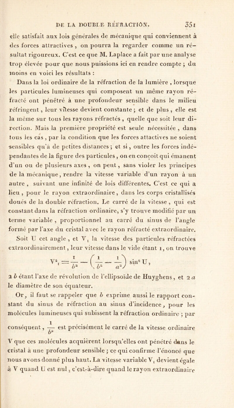 elle satisfait aux lois générales de mécanique qui conviennent à des forces attractives , on pourra la regarder comme un ré- sultat rigoureux. C’est ce que M. Laplace a fait par une analyse trop élevée pour que nous puissions ici en rendre compte ; du moins en voici les résultats : Dans la loi ordinaire de la réfraction de la lumière , lorsque les particules lumineuses qui composent un même rayon ré- fracté ont pénétré à une profondeur sensible dans le milieu réfringent, leur vitesse devient constante ; et de plus , elle est la même sur tous les rayons réfractés , quelle que soit leur di- rection. Mais la première propriété est seule nécessitée , dans tous les cas , par la condition que les forces attactives 11e soient •sensibles qu’à de petites distances ; et si, outre les forces indé- pendantes de la figure des particules , on en conçoit qui émanent d’un ou de plusieurs axes , on peut, sans violer les principes de la mécanique, rendre la vitesse variable d’un rayon à un autre , suivant une infinité de lois différentes. C’est ce qui a lieu , pour le rayon extraordinaire, dans les corps cristallisés doués de la double réfraction. Le carré de la vitesse , qui est constant dans la réfraction ordinaire, s’y trouve modifié par un terme variable , proportionnel au carré du sinus de l’angle formé par l'axe du cristal avec le rayon réfracté extraordinaire. Soit U cet angle , et Y, la vitesse des particules réfractées extraordinairement, leur vitesse dans le vide étant 1, on trouve Y2! = •—- — ( ~ — — ) sin2 U, b% \ b2 àxJ 2 b étant l’axe de révolution de l’ellipsoïde de Huyghens , et 2 a le diamètre de son équateur. Or, il faut se rappeler que b exprime aussi le rapport con- stant du sinus de réfraction au sinus d’incidence, pour les molécules lumineuses qui subissent la réfraction ordinaire ; par conséquent, —- est précisément le carré de la vitesse ordinaire b2 V que ces molécules acquièrent lorsqu’elles ont pénétré dans le cristal à une profondeur sensible ; ce qui confirme l’énoncé que nous avons donné plus liant. La vitesse variable Y, devient égale à Y quand ü est nul, c’est-à-dire quand le rayon extraordinaire