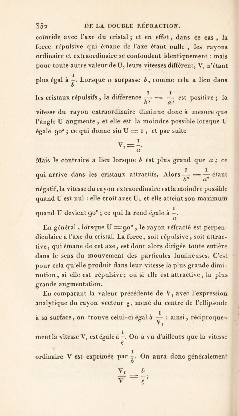 coïncide avec l’axe du cristal ; et en effet, dans ce cas , la force répulsive qui émane de l’axe étant nulle , les rayons ordinaire et extraordinaire se confondent identiquement : mais pour toute autre valeur de U, leurs vitesses different, VT n’étant plus égal à —. Lorsque a surpasse 6, comme cela a lieu dans les cristaux répulsifs , la différence -— — — est positive ; la b* a* vitesse du rayon extraordinaire diminue donc à mesure que l’angle U augmente , et elle est la moindre possible lorsque U égale qo° ; ce qui donne sin U := i , et par suite v, = a Mais le contraire a lieu lorsque b est plus grand que a ; ce qui arrive dans les cristaux attractifs. Alors étant négatif, la vitesse du rayon extraordinaire est la moindre possible quand U est nui : elle croît avec U, et elle atteint son maximum i quand U devient go° ; ce qui la rend égale à CL En général, lorsque U — go° , le rayon réfracté est perpen- diculaire à l’axe du cristal. La force, soit répulsive , soit attrac- tive, qui émane de cet axe, est donc alors dirigée toute entière dans le sens du mouvement des particules lumineuses. C’est pour cela qu’elle produit dans leur vitesse la plus grande dimi- nution , si elle est répulsive ; ou si elle est attractive, la plus grande augmentation. En comparant la valeur précédente de Y, avec l’expression analytique du rayon vecteur g, mené du centre de l’ellipsoïde à sa surface, on trouve celui-ci égal à -— : ainsi, réciproque- ment la vitesse Y, est égale à -. On a vu d’ailleurs que la vitesse î ordinaire Y est exprimée par -. On aura donc généralement