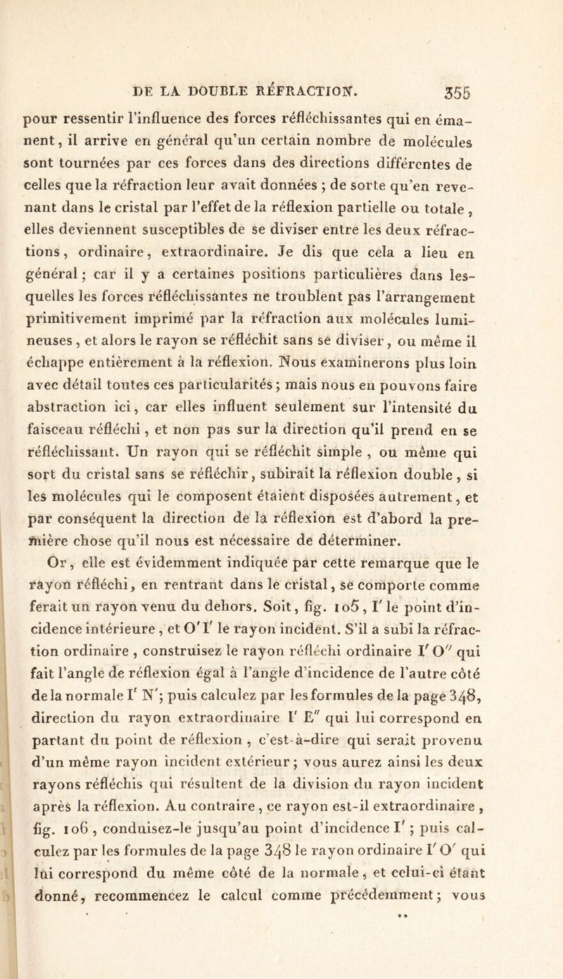pour ressentir l’influence des forces réfléchissantes qui en éma- nent , il arrive en général qu’un certain nombre de molécules sont tournées par ces forces dans des directions différentes de celles que la réfraction leur avait données ; de sorte qu’en reve- nant dans le cristal par l’effet de la réflexion partielle ou totale , elles deviennent susceptibles de se diviser entre les deux réfrac- tions , ordinaire, extraordinaire. Je dis que cela a lieu en général ; car il y a certaines positions particulières dans les- quelles les forces réfléchissantes ne troublent pas l’arrangement primitivement imprimé par la réfraction aux molécules lumi- neuses , et alors le rayon se réfléchit sans sé diviser, ou même il échappe entièrement à la réflexion. Nous examinerons plus loin avec détail toutes ces particularités ; mais nous en pouvons faire abstraction ici, car elles influent seulement sur l’intensité du faisceau réfléchi, et non pas sur la direction qu’il prend en se réfléchissant. Un rayon qui se réfléchit simple , ou même qui sort du cristal sans se réfléchir, subirait la réflexion double , si les molécules qui le composent étaient disposées autrement, et par conséquent la direction de la réflexion est d’abord la pre- mière chose qu’il nous est nécessaire de déterminer. Or, elle est évidemment indiquée par cette remarque que le rayon réfléchi, en rentrant dans le cristal, se comporte comme ferait un rayon venu du dehors. Soit, fig. i o5, l'le point d’in- cidence intérieure , et O'I' le rayon incident. S’il a subi la réfrac- tion ordinaire , construisez le rayon réfléchi ordinaire V OfJ qui fait l’angle de réflexion égal à l’angle d’incidence de l’autre côté de la normale V N'; puis calculez par les formules de la page 348, direction du rayon extraordinaire t' £ qui lui correspond en partant du point de réflexion , c’est à-dire qui serait provenu d’un même rayon incident extérieur ; vous aurez ainsi les deux rayons réfléchis qui résultent de la division du rayon incident après la réflexion. Au contraire , ce rayon est-il extraordinaire , fig. 106 , conduisez-le jusqu’au point d’incidence I' ; puis cal- culez par les formules de la page 848 le rayon ordinaire V O' qui lui correspond du même côté de la normale, et celui-ci étant donné, recommencez le calcul comme précédemment ; vous