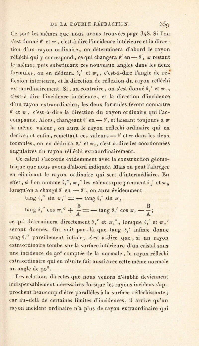 Ce sont les mêmes que nous avons trouvées page 348. Si Ton s’est donné ô' et vr, c’est-à-dire l’incidence intérieure et la direc- tion d’un rayon ordinaire, on déterminera d’abord le rayon réfléchi qui y correspond, ce qui changera 6' en— ô , sr restant le même ; puis substituant ces nouveaux angles dans les deux formules , on en déduira 9/ et ar,, c’est-à-dire l’angle de ré- flexion intérieure, et la direction de réflexion du rayon réfléchi extraordinairement. Si, au contraire, on s’est donné 9/ et zrx, c’est-à-dire l’incidence intérieure, et la direction d’incidence d’un rayon extraordinaire, les deux formules feront connaître 9' et 73-, c’est-à-dire la direction du rayon ordinaire qui l’ac- compagne. Alors, changeant 9' en — 9', et laissant toujours à ■sr la même valeur , on aura le rayon réfléchi ordinaire qui en dérive; et enfin, remettant ces valeurs — ô' et ar dans les deux formules, on en déduira 9/ et'zr,, c’est-à-dire les coordonnées angulaires du rayon réfléchi extraordinairement. Ce calcul s’accorde évidemment avec la construction géomé- trique que nous avons d’abord indiquée. Mais on peut l’abréger en éliminant le rayon ordinaire qui sert d’intermédiaire. En effet, si l’on nomme 8/', ■sr x les valeurs que prennent 9 / et sr9 lorsqu’on a changé ô' en — 9', on aura évidemment tang 0/' sîn zrt — — tang 9{* sin srt B B tang 9/' cos -j- — ~ —- tang 9/ cos ■zr[ ; A A ce qui déterminera directement ôtw et , lorsque 0/ et vrl r seront donnés. On voit par-là que tang 8/ infinie donne tang 9/' pareillement infinie; c’est-à-dire que , si un rayon extraordinaire tombe sur la surface intérieure d’un cristal sous une incidence de qo° comptée de la normale , le rayon réfléchi extraordinaire qui en résulte fait aussi avec cette même normale un angle de go°. Les relations directes que nous venons d’établir deviennent indispensablement nécessaires lorsque les rayons incidens s’ap- prochent beaucoup d’être parallèles à la surface réfléchissante ; car au-delà de certaines limites d’incidences, il arrive qu’un rayon incident ordinaire n’a plus de rayon extraordinaire qui