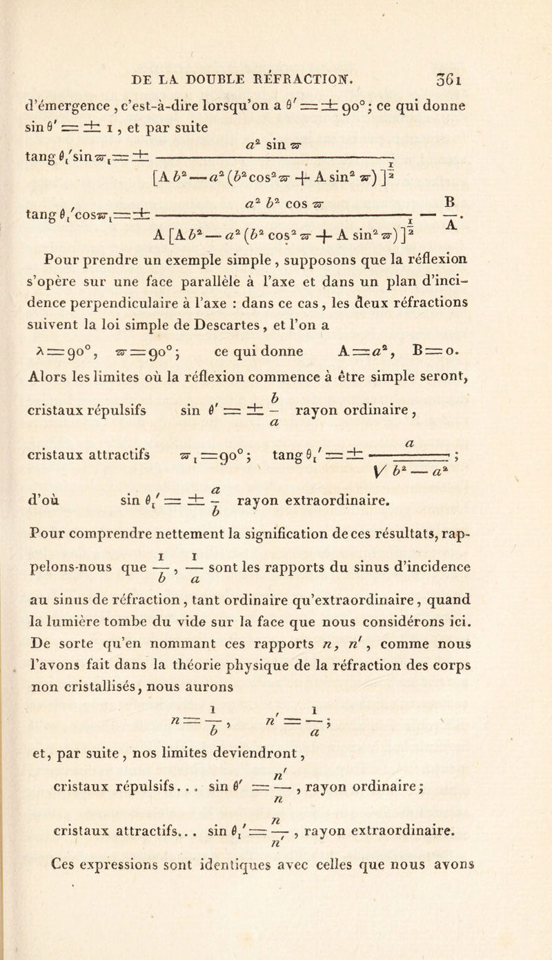 d’émergence , c’est-à-dire lorsqu’on a ô' z=dt: 90°; ce qui donne sin 9' = dz 1, et par suite tang 0('sin,z3-ï: tang 0/cos?3-lr=:± a* sin zr [A b2— a2 (è2cos2-sr ~}~ A. sin2 w) J2 a2 b2 cos zr 1 12 B _i < A A [A 62 —- <22 (62 cos2 zr -J- A sin2 w) ]: Pour prendre un exemple simple , supposons que la réflexion s’opère sur une face parallèle à l’axe et dans un plan d’inci- dence perpendiculaire à l’axe : dans ce cas, les deux réfractions suivent la loi simple de Descartes, et l’on a A = go°, zr~ç)o°j ce qui donne A. = a2, B = o. Alors les limites où la réflexion commence à être simple seront, cristaux répulsifs cristaux attractifs sin 0' dz — rayon ordinaire , a zr j =90° ; tang0/ = dz a V b* a a dz - rayon extraordinaire. d’où sin 0/ : Pour comprendre nettement la signification de ces résultats, rap- pelons-nous que — , — sont les rapports du sinus d’incidence b a au sinus de réfraction, tant ordinaire qu’extraordinaire, quand la lumière tombe du vide sur la face que nous considérons ici. De sorte qu’en nommant ces rapports n, n\ comme nous l’avons fait dans la théorie physique de la réfraction des corps non cristallisés, nous aurons n n a et, par suite , nos limites deviendront, cristaux répulsifs. . . sin 0' n n n , rayon ordinaire ; cristaux attractifs... sin 0/ — — , rayon extraordinaire. n Ces expressions sont identiques avec celles que nous avons