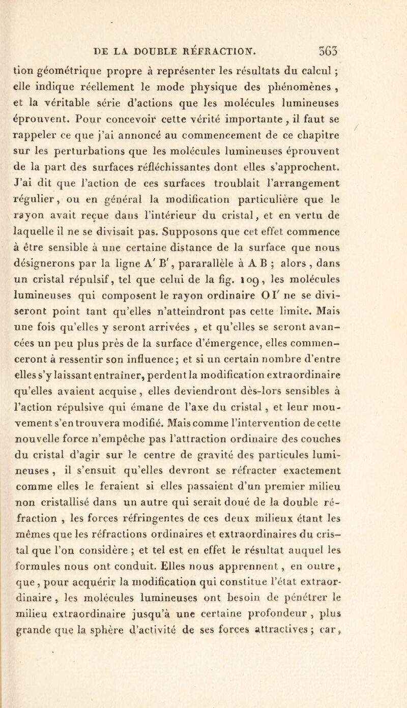 tion géométrique propre à représenter les résultats du calcul ; elle indique réellement le mode physique des phénomènes , et la véritable série d’actions que les molécules lumineuses éprouvent. Pour concevoir cette vérité importante , il faut se rappeler ce que j’ai annoncé au commencement de ce chapitre sur les perturbations que les molécules lumineuses éprouvent de la part des surfaces réfléchissantes dont elles s’approchent. J’ai dit que l’action de ces surfaces troublait l’arrangement régulier, ou en général la modification particulière que le rayon avait reçue dans l’intérieur du cristal, et en vertu de laquelle il ne se divisait pas. Supposons que cet effet commence à être sensible à une certaine distance de la surface que nous désignerons par la ligne À' B', pararallèle à À B ; alors , dans un cristal répulsif, tel que celui de la fig. 109, les molécules lumineuses qui composent le rayon ordinaire Of 11e se divi- seront point tant qu’elles n’atteindront pas cette limite. Mais une fois qu’elles y seront arrivées , et qu’elles se seront avan- cées un peu plus près de la surface d’émergence, elles commen- ceront à ressentir son influence; et si un certain nombre d’entre elles s’y laissant entraîner, perdent la modification extraordinaire qu’elles avaient acquise, elles deviendront dès-lors sensibles à l’action répulsive qui émane de l’axe du cristal , et leur mou- vement s’en trouvera modifié. Mais comme l’intervention de cette nouvelle force n’empêche pas l’attraction ordinaire des couches du cristal d’agir sur le centre de gravité des particules lumi- neuses , il s’ensuit qu’elles devront se réfracter exactement comme elles le feraient si elles passaient d’un premier milieu non cristallisé dans un autre qui serait doué de la double ré- fraction , les forces réfringentes de ces deux milieux étant les mêmes que les réfractions ordinaires et extraordinaires du cris- tal que l’on considère ; et tel est en effet le résultat auquel les formules nous ont conduit. Elles nous apprennent, en outre, que , pour acquérir la modification qui constitue l’état extraor- dinaire , les molécules lumineuses ont besoin de pénétrer le milieu extraordinaire jusqu’à une certaine profondeur , plus grande que la sphère d’activité de ses forces attractives; car,