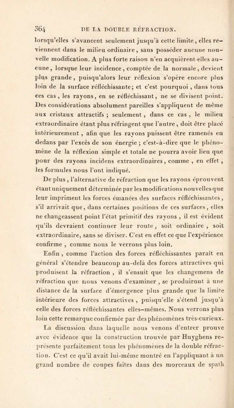 lorsqu’elles s’avancent seulement jusqu’à cette limite , elles re- viennent dans le milieu ordinaire, sans posséder aucune nou- velle modification. A plus forte raison n’en acquièrent elles au- cune , lorsque leur incidence, comptée de la normale, devient plus grande , puisqu’alors leur réflexion s’opère encore plus loin de la surface réfléchissante; et c’est pourquoi , dans tous ces cas, les rayons, en se réfléchissant, ne se divisent point. Des considérations absolument pareilles s’appliquent de même aux cristaux attractifs ; seulement , dans ce cas , le milieu extraordinaire étant plus réfringent que l’autre , doit être placé intérieurement , afin que les rayons puissent être ramenés en dedans par l’excès de son énergie ; c’est-à-dire que le phéno- mène de la réflexion simple et totale ne pourra avoir lieu que pour des rayons incidens extraordinaires, comme , en effet , les formules nous font indiqué. De plus , l’alternative de réfraction que les rayons éprouvent étant uniquement déterminée par les modifications nouvelles que leur impriment les forces émanées des surfaces réfléchissantes, s’il arrivait que, dans certaines positions de ces surfaces, elles ne changeassent point l’état primitif des rayons , il est évident qu’ils devraient continuer leur route, soit ordinaire , soit extraordinaire, sans se diviser. C’est en effet ce que l’expérience confirme , comme nous le verrons plus loin. Enfin , comme l’action des forces réfléchissantes paraît en général s’étendre beaucoup au-delà des forces attractives qui produisent la réfraction , il s’ensuit que les changemens de réfraction que nous venons d’examiner , se produiront à une distance de la surface d’émergence plus grande que la limite intérieure des forces attractives , puisqu’elle s’étend jusqu’à celle des forces réfléchissantes elles—mêmes. Nous verrons plus loin cette remarque confirmée par des phénomènes très-curieux. La discussion dans laquelle nous venons d’entrer prouve avec évidence que la construction trouvée par Huyghens re- présente parfaitement tous les phénomènes de la double réfrac- tion. C’est ce qu’il avait lui-même montré en l’appliquant à un grand nombre de coupes faites dans des morceaux de spath