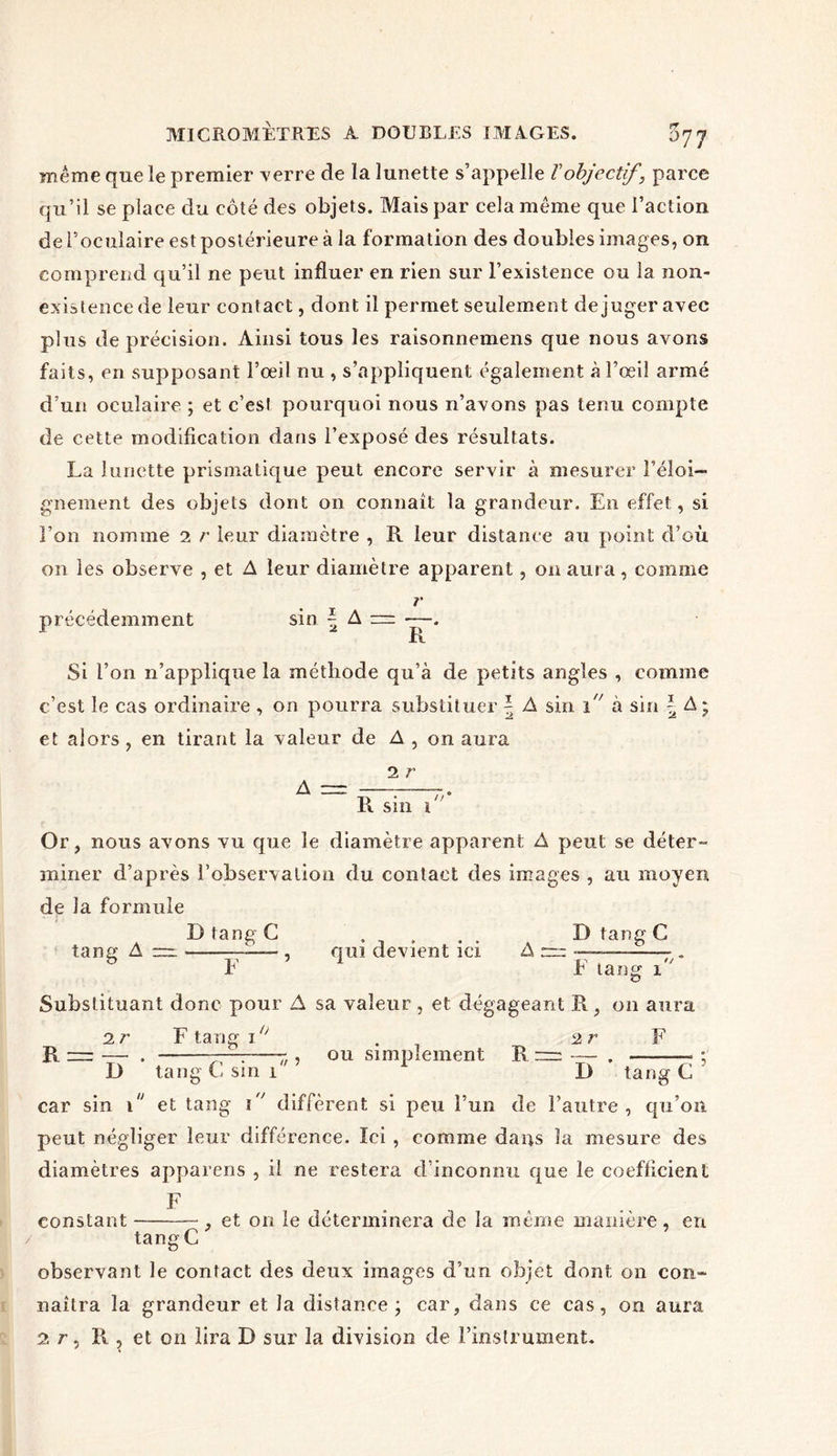 meme que le premier verre de la lunette s’appelle Vobjectif , parce qu’il se place du côté des objets. Mais par cela même que l’action de l’oculaire est postérieure à la formation des doubles images, on comprend qu’il ne peut influer en rien sur l’existence ou la non- existence de leur contact, dont il permet seulement déjuger avec plus de précision. Ainsi tous les raisonnemens que nous avons faits, en supposant l’œil nu , s’appliquent également à l’œil armé d’un oculaire ; et c’est pourquoi nous n’avons pas tenu compte de cette modification dans l’exposé des résultats. La lunette prismatique peut encore servir à mesurer l’éloi- gnement des objets dont on connaît la grandeur. En effet, si l’on nomme 2 r leur diamètre , R leur distance au point d’où on les observe , et A leur diamètre apparent, on aura, comme précédemment sin \ A — — R Si l’on n’applique la méthode qu’à de petits angles , comme c’est le cas ordinaire , on pourra substituer \ A sin i à sin \ A ; et alors, en tirant la valeur de A , on aura 2 r A — . R sin i Or, nous avons vu que le diamètre apparent A peut se déter- miner d’après l'observation du contact des images , au moyen de la formule D tang G . . D tang C tang A — r— , qui devient ici A m -—- . E E tang i Substituant donc pour A sa valeur , et dégageant R, on aura 2 r F tang i° . 2 r F R = —■ . —. ■ • , ou simplement R = — . : D tang C sin i 1 D tang G car sin î et tang i diffèrent si peu l’un de l’autre, qu’on peut négliger leur différence. Ici , comme dans la mesure des diamètres appareils , il ne restera d’inconnu que le coefficient F constant , et on le déterminera de la meme manière, en tang C observant le contact des deux images d’un objet dont on con- naîtra la grandeur et la distance j car, dans ce cas, on aura 2 r, R , et on lira D sur la division de l’instrument.