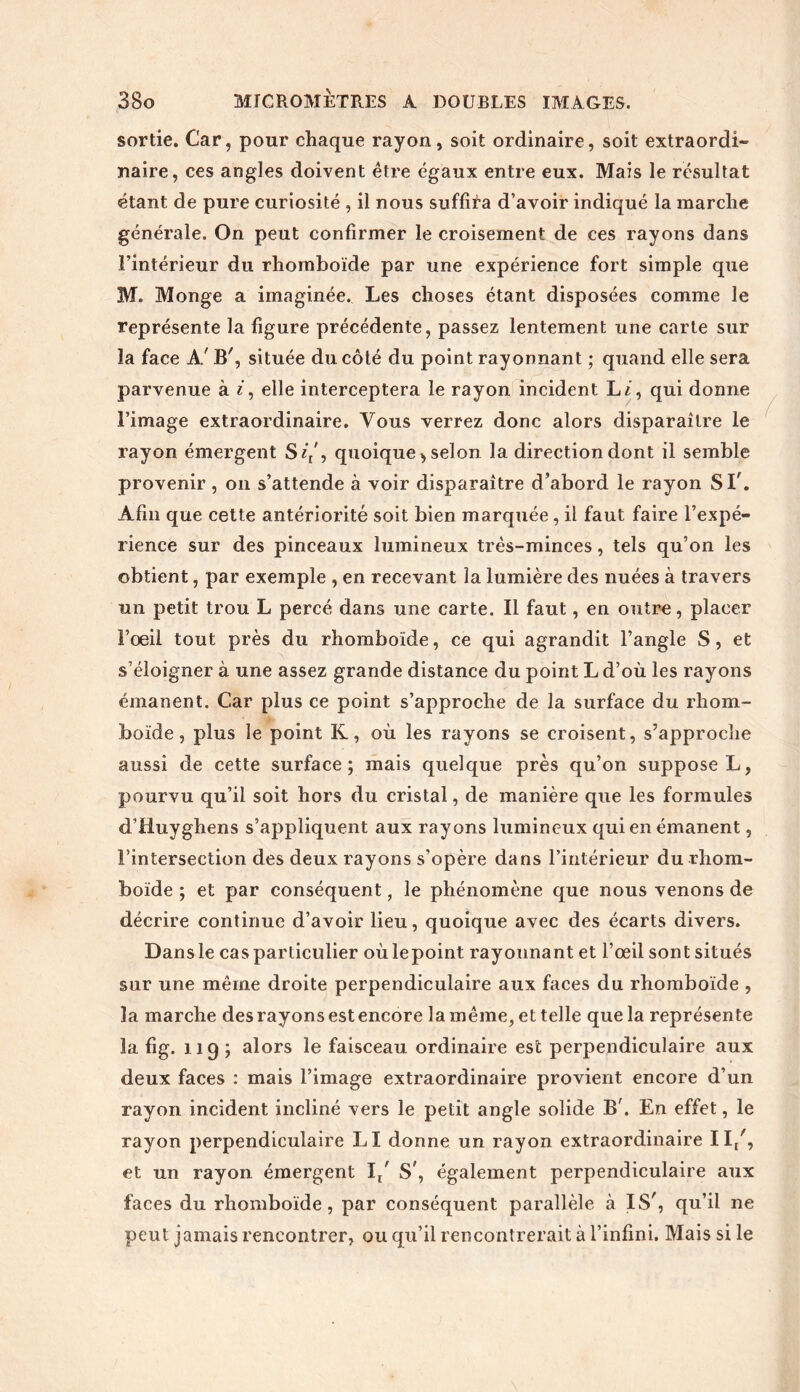 sortie. Car, pour chaque rayon, soit ordinaire, soit extraordi- naire, ces angles doivent être égaux entre eux. Mais le résultat étant de pure curiosité , il nous suffira d’avoir indiqué la marche générale. On peut confirmer le croisement de ces rayons dans l’intérieur du rhomboïde par une expérience fort simple que M. Monge a imaginée. Les choses étant disposées comme le représente la figure précédente, passez lentement une carte sur îa face A' B', située du côté du point rayonnant ; quand elle sera parvenue à i, elle interceptera le rayon incident L/, qui donne l’image extraordinaire. Vous verrez donc alors disparaître le rayon émergent S//, quoique, selon la direction dont il semble provenir, on s’attende à voir disparaître d’abord le rayon S T. Afin que cette antériorité soit bien marquée, il faut faire l’expé- rience sur des pinceaux lumineux très-minces, tels qu’on les obtient, par exemple , en recevant la lumière des nuées à travers un petit trou L percé dans une carte. Il faut, en outre, placer l’oeil tout près du rhomboïde, ce qui agrandit l’angle S, et s’éloigner à une assez grande distance du point L d’où les rayons émanent. Car plus ce point s’approche de la surface du rhom- boïde, plus le point K, où les rayons se croisent, s’approche aussi de cette surface; mais quelque près qu’on suppose L, pourvu qu’il soit hors du cristal, de manière que les formules d’Huyghens s’appliquent aux rayons lumineux qui en émanent, l’intersection des deux rayons s’opère dans l’intérieur du rhom- boïde ; et par conséquent, le phénomène que nous venons de décrire continue d’avoir lieu, quoique avec des écarts divers. Dansle cas particulier oùlepoint rayounant et l’œil sont situés sur une même droite perpendiculaire aux faces du rhomboïde , la marche des rayons est encore la même, et telle que la représente la fig. 119 ; alors le faisceau ordinaire est perpendiculaire aux deux faces : mais l’image extraordinaire provient encore d’un rayon incident incliné vers le petit angle solide B'. En effet, le rayon perpendiculaire LI donne un rayon extraordinaire II/, et un rayon émergent 1/ S', également perpendiculaire aux faces du rhomboïde, par conséquent parallèle à IS', qu’il ne peut jamais rencontrer, ou qu’il rencontrerait à l’infini. Mais si le