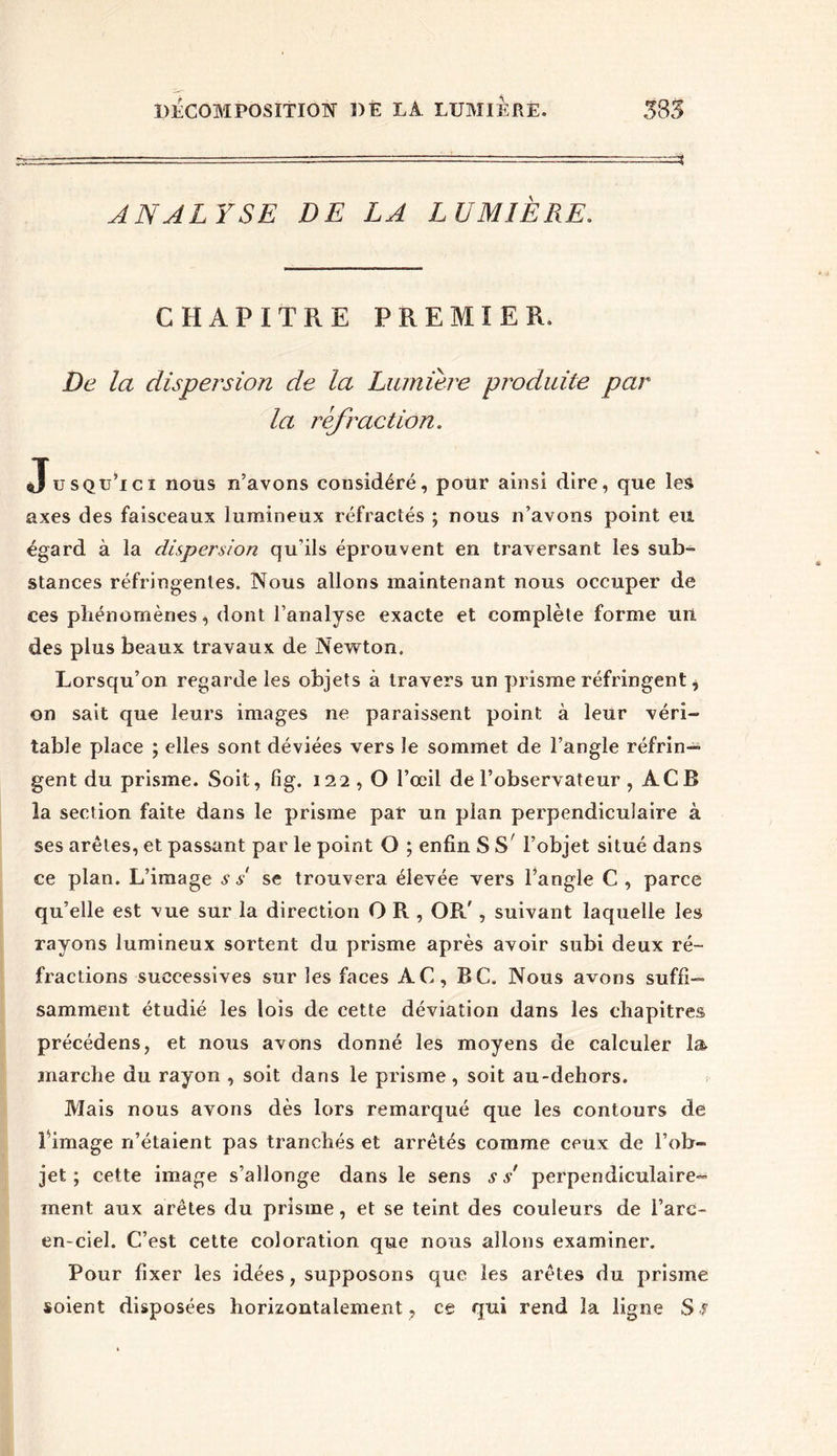 ANALYSE DE LA LUMIÈRE. CHAPITRE PREMIER. De la dispersion de la Lumière produite par la réfraction. Jusqu’ici nous n’avons cousidéré, pour ainsi dire, que les axes des faisceaux lumineux réfractés ; nous n’avons point eu égard à la dispersion qu'ils éprouvent en traversant les sub- stances réfringentes. Nous allons maintenant nous occuper de ces phénomènes, dont l’analyse exacte et complète forme un des plus beaux travaux de Newton. Lorsqu’on regarde les objets à travers un prisme réfringent i on sait que leurs images ne paraissent point, à leur véri- table place ; elles sont déviées vers le sommet de l’angle réfrin- gent du prisme. Soit, fig. 122 , O l’œil de l’observateur , AC B la section faite dans le prisme par un pian perpendiculaire à ses arêtes, et passant par le point O ; enfin SS' l’objet situé dans ce plan. L’image s s se trouvera élevée vers l’angle C , parce qu’elle est vue sur la direction O R , OR', suivant laquelle les rayons lumineux sortent du prisme après avoir subi deux ré- fractions successives sur les faces AC, BC. Nous avons suffi- samment étudié les lois de cette déviation dans les chapitres précédens, et nous avons donné les moyens de calculer la marche du rayon , soit dans le prisme, soit au-dehors. Mais nous avons dès lors remarqué que les contours de Éimage n’étaient pas tranchés et arrêtés comme ceux de l’ob- jet ; cette image s’allonge dans le sens s s' perpendiculaire- ment aux arêtes du prisme, et se teint des couleurs de l’arc- en-ciel. C’est cette coloration que nous allons examiner. Pour fixer les idées, supposons que les arêtes du prisme soient disposées horizontalement , ce qui rend la ligne S S
