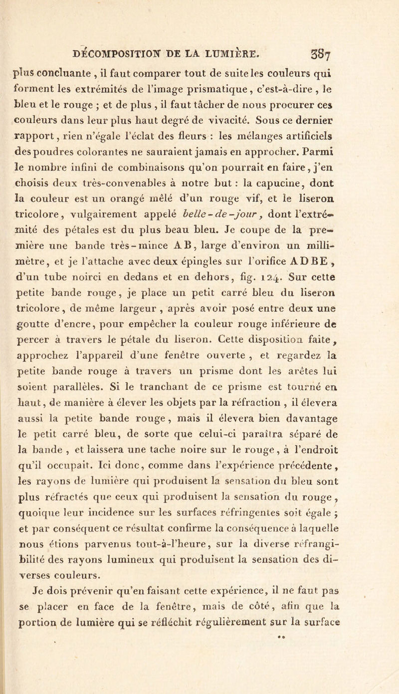 plus concluante , il faut comparer tout de suite les couleurs qui forment les extrémités de l’image prismatique, c’est-à-dire , le bleu et le rouge ; et de plus , il faut tâcher de nous procurer ces couleurs dans leur plus haut degré de vivacité. Sous ce dernier rapport, rien n’égale l’éclat des fleurs : les mélanges artificiels des poudres colorantes ne sauraient jamais en approcher. Parmi le nombre infini de combinaisons qu’on pourrait en faire, j’en choisis deux très-convenables à notre but: la capucine, dont la couleur est un orangé mêlé d’un rouge vif, et le liseron tricolore, vulgairement appelé belle-de-jour, dont l’extré- mité des pétales est du plus beau bleu. Je coupe de la pre- mière une bande très-mince AB, large d’environ un milli- mètre, et je l’attache avec deux épingles sur l’orifice ÀDBE , d’un tube noirci en dedans et en dehors, fig. 124. Sur cette petite bande rouge, je place un petit carré bleu du liseron tricolore, de même largeur , après avoir posé entre deux une goutte d’encre, pour empêcher la couleur rouge inférieure de percer à travers le pétale du liseron. Cette disposition faite , approchez l’appareil d’une fenêtre ouverte , et regardez îa petite bande rouge à travers un prisme dont les arêtes lui soient parallèles. Si le tranchant de ce prisme est tourné eu haut, de manière à élever les objets par la réfraction , il élevera aussi îa petite bande rouge , mais il élevera bien davantage le petit carré bleu, de sorte que celui-ci paraîtra séparé de la bande , et laissera une tache noire sur le rouge, à l’endroit qu’il occupait. Ici donc, comme dans l’expérience précédente, les rayons de lumière qui produisent la sensation du bleu sont plus réfractés que ceux qui produisent la sensation du rouge , quoique leur incidence sur les surfaces réfringentes soit égale ; et par conséquent ce résultat confirme la conséquence à laquelle nous étions parvenus tout-à-l’heure, sur la diverse réfrangi- bilité des rayons lumineux qui produisent la sensation des di- verses couleurs. Je dois prévenir qu’en faisant cette expérience, il ne faut pas se placer en face de la fenêtre, mais de côté, afin que îa portion de lumière qui se réfléchit régulièrement sur la surface