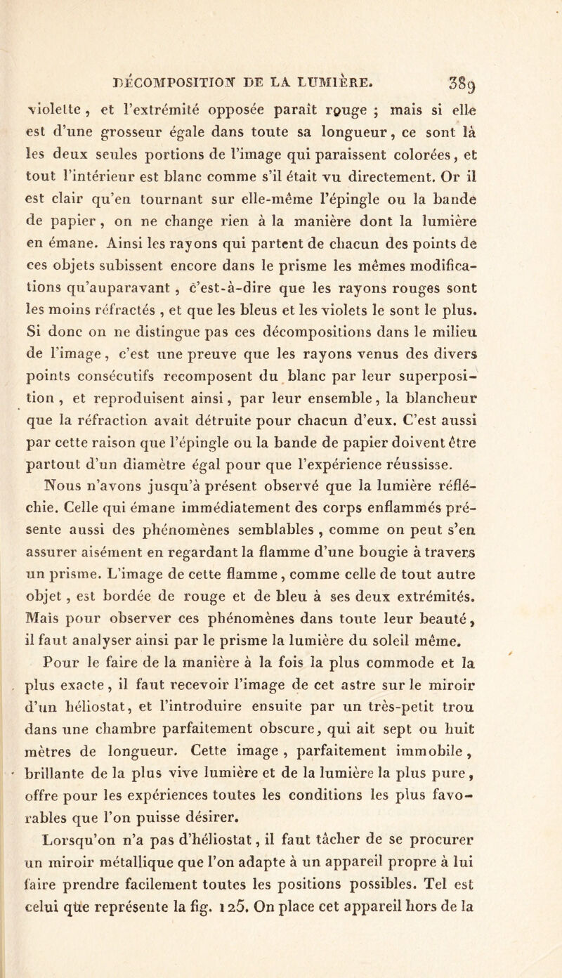 violette , et l’extrémité opposée paraît range ; mais si elle est d’une grosseur égale dans toute sa longueur, ce sont là les deux seules portions de l’image qui paraissent colorées, et tout l’intérieur est blanc comme s’il était vu directement. Or il est clair qu’en tournant sur elle-même l’épingle ou la bande de papier , on ne change rien à la manière dont la lumière en émane. Ainsi les rayons qui partent de chacun des points de ces objets subissent; encore dans le prisme les mêmes modifica- tions qu’auparavant , c’est-à-dire que les rayons rouges sont les moins réfractés , et que les bleus et les violets le sont le plus. Si donc on ne distingue pas ces décompositions dans le milieu de l'image, c’est une preuve que les rayons venus des divers points consécutifs recomposent du blanc par leur superposi- tion , et reproduisent ainsi, par leur ensemble, la blancheur que la réfraction avait détruite pour chacun d’eux. C’est aussi par cette raison que l’épingle ou la bande de papier doivent être partout d’un diamètre égal pour que l’expérience réussisse. Nous n’avons jusqu’à présent observé que la lumière réflé- chie. Celle qui émane immédiatement des corps enflammés pré- sente aussi des phénomènes semblables , comme on peut s’en assurer aisément en regardant la flamme d’une bougie à travers un prisme. L’image de cette flamme, comme celle de tout autre objet, est bordée de rouge et de bleu à ses deux extrémités. Mais pour observer ces phénomènes dans toute leur beauté, il faut analyser ainsi par le prisme la lumière du soleil même. Pour le faire de la manière à la fois la plus commode et la plus exacte, il faut recevoir l’image de cet astre sur le miroir d’un héliostat, et l’introduire ensuite par un très-petit trou dans une chambre parfaitement obscure, qui ait sept ou huit mètres de longueur. Cette image , parfaitement immobile, brillante de la plus vive lumière et de la lumière la plus pure, offre pour les expériences toutes les conditions les plus favo- rables que l’on puisse désirer. Lorsqu’on n’a pas d’héliostat, il faut tâcher de se procurer un miroir métallique que l’on adapte à un appareil propre à lui faire prendre facilement toutes les positions possibles. Tel est celui qùe représente la fig. 125. On place cet appareil hors de la