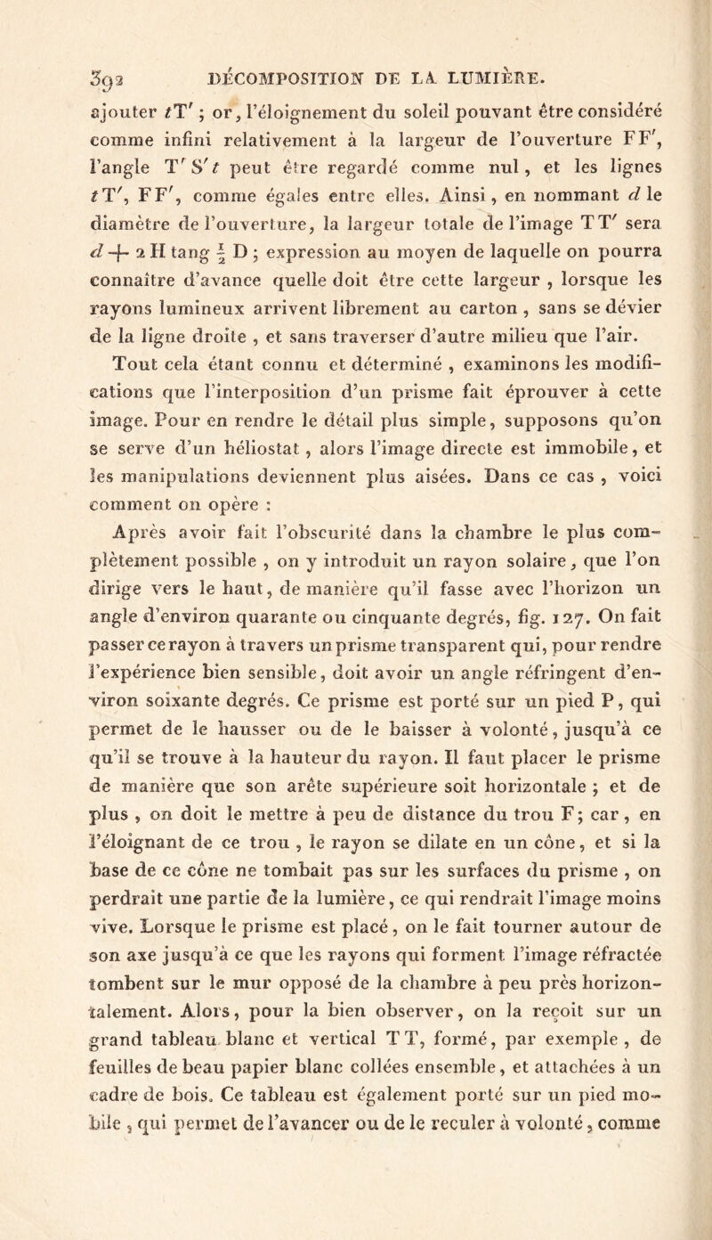 ajouter tTr ; or., l’éloignement du soleil pouvant être considéré comme infini relativement à la largeur de l’ouverture FF', l’angle T'Sr£ peut être regardé comme nul, et les lignes t T', FF', comme égales entre elles. Ainsi, en nommant d le diamètre de l’ouverture, la largeur totale de l’image TT' sera d -f- 2 H tang | D ; expression au moyen de laquelle on pourra connaître d’avance quelle doit être cette largeur , lorsque les rayons lumineux arrivent librement au carton , sans se dévier de la ligne droite , et sans traverser d’autre milieu que l’air. Tout cela étant connu et déterminé , examinons les modifi- cations que l’interposition d’un prisme fait éprouver à cette image. Pour en rendre le détail plus simple, supposons qu’on se serve d’un héliostat, alors l’image directe est immobile, et les manipulations deviennent plus aisées. Dans ce cas , voici comment on opère : Après avoir fait l’obscurité dans la chambre le plus com- plètement possible , on y introduit un rayon solaire, que l’on dirige vers le haut, de manière qu’il fasse avec l’horizon un angle d’environ quarante ou cinquante degrés, fîg. 127. On fait passer ce rayon à travers un prisme transparent qui, pour rendre l’expérience bien sensible, doit avoir un angle réfringent d’en- viron soixante degrés. Ce prisme est porté sur un pied P, qui permet de le hausser ou de le baisser à volonté, jusqu’à ce qu’il se trouve à la hauteur du rayon. Il faut placer le prisme de manière que son arête supérieure soit horizontale ; et de plus , on doit le mettre à peu de distance du trou F ; car, en l’éloignant de ce trou , le rayon se dilate en un cône, et si la base de ce cône ne tombait pas sur les surfaces du prisme , on perdrait une partie de la lumière, ce qui rendrait l’image moins vive. Lorsque le prisme est placé, on le fait tourner autour de son axe jusqu’à ce que les rayons qui forment l’image réfractée îombent sur le mur opposé de la chambre à peu près horizon- talement. Alors, pour la bien observer, on la reçoit sur un grand tableau blanc et vertical TT, formé, par exemple, de feuilles de beau papier blanc collées ensemble, et attachées à un cadre de bois. Ce tableau est également porté sur un pied mo-