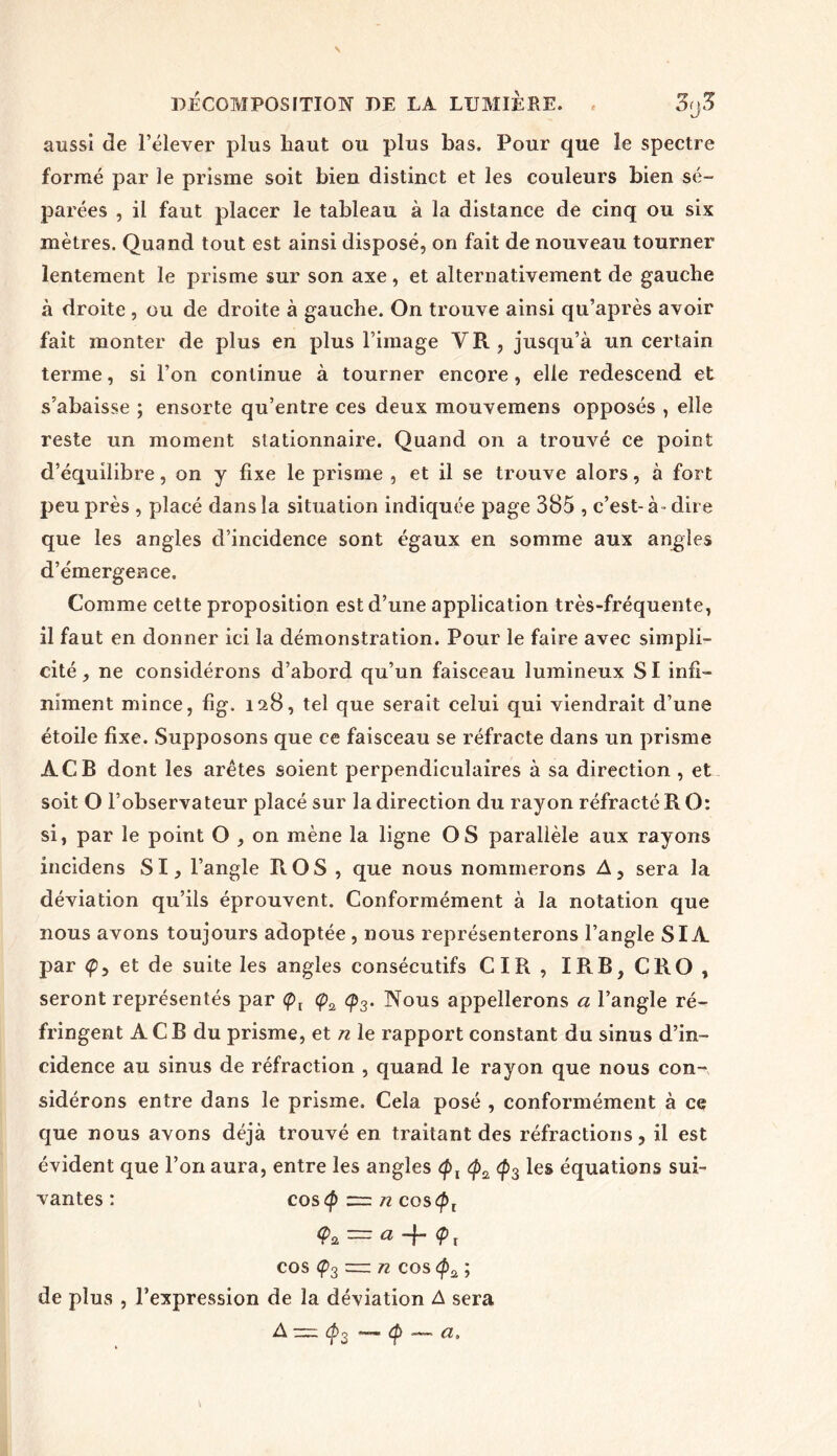 aussi de l’élever plus haut ou plus bas. Pour que le spectre formé par le prisme soit bien distinct et les couleurs bien sé- parées , il faut placer le tableau à la distance de cinq ou six mètres. Quand tout est ainsi disposé, on fait de nouveau tourner lentement le prisme sur son axe , et alternativement de gauche à droite , ou de droite à gauche. On trouve ainsi qu’après avoir fait monter de plus en plus l’image VR, jusqu’à un certain terme, si l’on continue à tourner encore, elle redescend et s’abaisse ; ensorte qu’entre ces deux mouvemens opposés , elle reste un moment stationnaire. Quand on a trouvé ce point d’équilibre, on y fixe le prisme , et il se trouve alors, à fort peu près , placé dans la situation indiquée page 385 , c’est- à- dire que les angles d’incidence sont égaux en somme aux angles d’émergence. Comme cette proposition est d’une application très-fréquente, il faut en donner ici la démonstration. Pour le faire avec simpli- cité , ne considérons d’abord qu’un faisceau lumineux SI infi- niment mince, fig. 128, tel que serait celui qui viendrait d’une étoile fixe. Supposons que ce faisceau se réfracte dans un prisme ÀCB dont les arêtes soient perpendiculaires à sa direction , et soit O l’observateur placé sur la direction du rayon réfracté R O: si, par le point O , on mène la ligne OS parallèle aux rayons incidens SI, l’angle R OS , que nous nommerons A, sera la déviation qu’ils éprouvent. Conformément à la notation que nous avons toujours adoptée , nous représenterons l’angle SIA par <p, et de suite les angles consécutifs CIR, IRB,CRO, seront représentés par <pt <p2 <p3. Nous appellerons a l’angle ré- fringent A C B du prisme, et n le rapport constant du sinus d’in- cidence au sinus de réfraction , quand le rayon que nous con- sidérons entre dans le prisme. Cela posé , conformément à ce que nous avons déjà trouvé en traitant des réfractions, il est évident que l’on aura, entre les angles <pl (p3 les équations sui- vantes : costp = n cos<pt = a -f <p t cos Ç3 — n cos ; de plus , l’expression de la déviation A sera A — cf>3 — <£> — a.