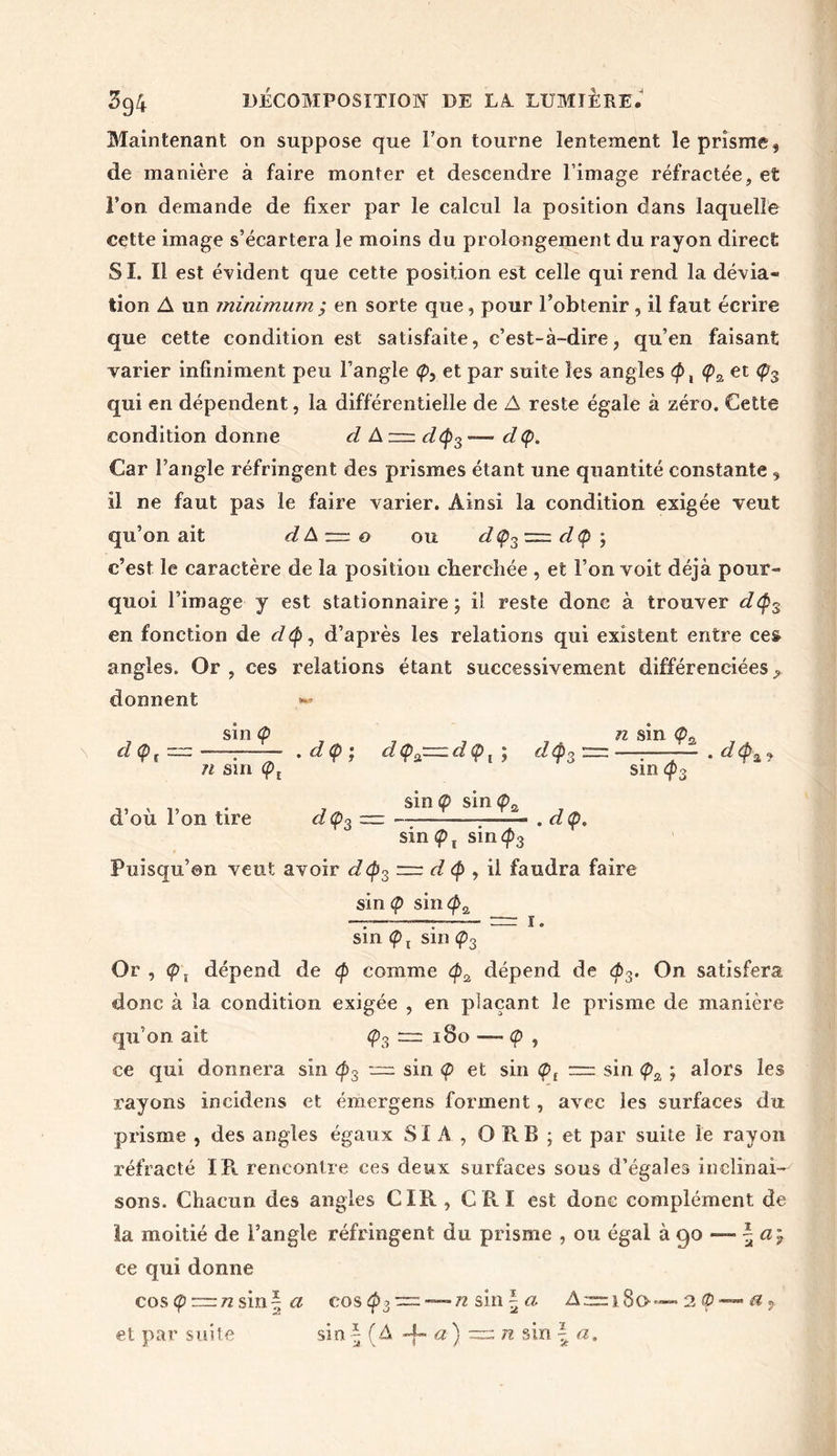 Maintenant on suppose que l’on tourne lentement le prisme, de manière à faire monter et descendre l’image réfractée, et l’on demande de fixer par le calcul la position dans laquelle cette image s’écartera le moins du prolongement du rayon direct SI. Il est évident que cette position est celle qui rend la dévia- tion A un minimum; en sorte que, pour l’obtenir, il faut écrire que cette condition est satisfaite, c’est-à-dire, qu’en faisant varier infiniment peu l’angle <p, et par suite les angles ty, <pz et qui en dépendent, la différentielle de A reste égale à zéro. Cette condition donne cl A d(p3 — d(p. Car l’angle réfringent des prismes étant une quantité constante , il ne faut pas le faire varier. Ainsi la condition exigée veut qu’on ait dà~o ou dç3-=dç>; c’est le caractère de la position cherchée , et l’on voit déjà pour- quoi l’image y est stationnaire; il reste donc à trouver d<p3 en fonction de clty, d’après les relations qui existent entre ce& angles. Or, ces relations étant successivement différenciées donnent *» sin Ç n sin <£>a d<Pt = - ■■ • d<p ; d<pa=d<pi ; d<p3 = ——— ri sm <pt sinq>3 d’où l’on tire sin «p sin <pa d Ç3 — . . d (p. sin Çx sin4>3 Puisqu’on veut avoir d(p3 = d , il faudra faire sin <p sin cpa -T—T = ï- sin Ç j sin <p3 Or , <p\ dépend de <p comme dépend de <p3. On satisfera donc à la condition exigée , en plaçant le prisme de manière qu’on ait ç3 180 — <p , ce qui donnera sin ^3 — sin <p et sin <pt = sin <p2 ; alors les rayons incidens et émergens forment, avec les surfaces du prisme , des angles égaux SIA, O RB ; et par suite le rayon réfracté IR rencontre ces deux surfaces sous d’égales inclinai-' sons. Chacun des angles CIR , CRI est donc complément de la moitié de l’angle réfringent du prisme , ou égal à 90 — \ ctÿ ce qui donne cos (p ™tz sin| a cos$: ■ n sin - a Arm 80 et par suite sin - ( A -4- a ) / n sin - a. 2 0 — a =,