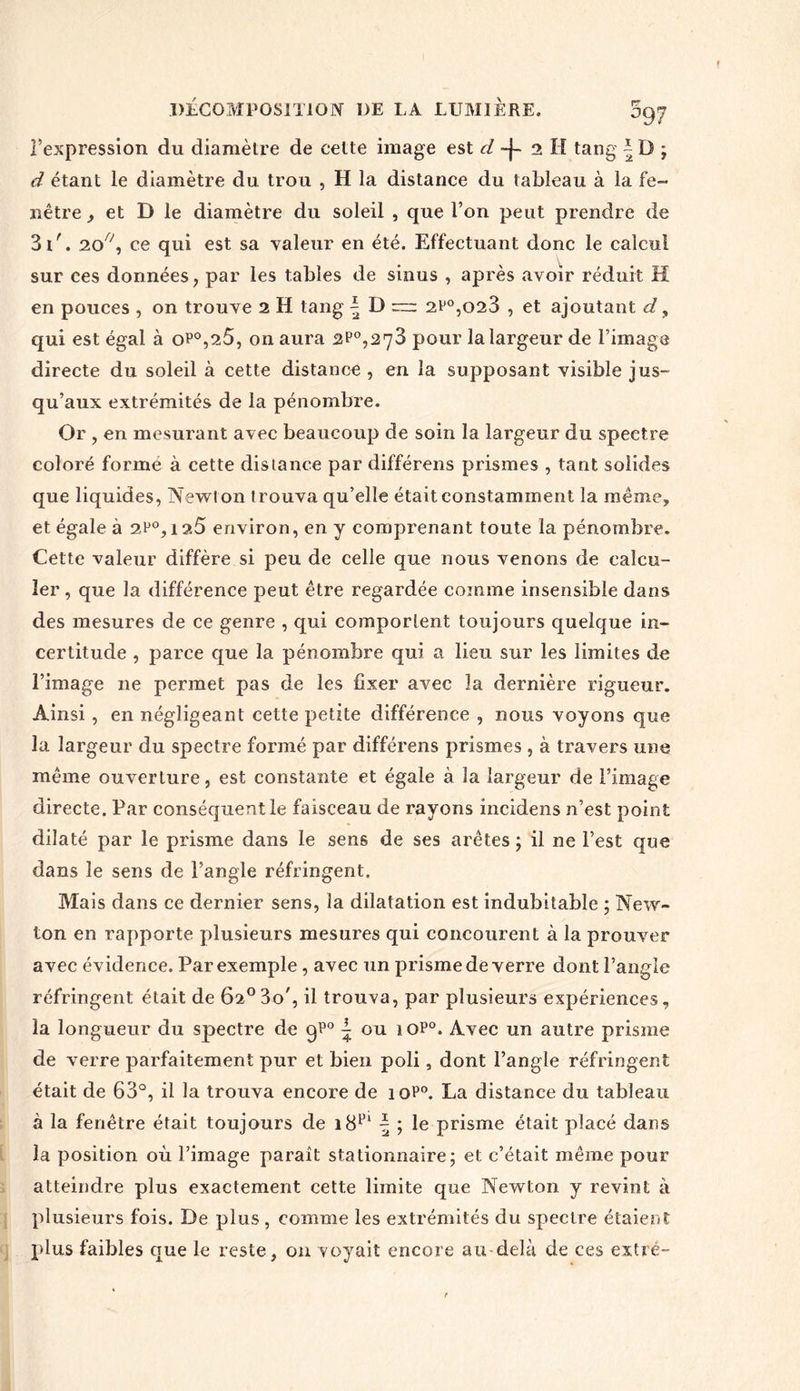 l’expression du diamètre de cette image est cl -j- 2 H tang ~ D ; d étant le diamètre du trou , H la distance du tableau à la fe- nêtre , et D le diamètre du soleil , que l’on peut prendre de 3t'. 20^, ce qui est sa valeur en été. Effectuant donc le calcul sur ces données, par les tables de sinus , après avoir réduit H en pouces , on trouve 2 H tang | D ~ 2P0,o23 , et ajoutant d, qui est égal à op°,25, on aura 2P°,273 pour la largeur de l’image directe du soleil à cette distance, en la supposant visible jus- qu’aux extrémités de la pénombre. Or , en mesurant avec beaucoup de soin la largeur du spectre coloré forme à cette distance par différens prismes , tant solides que liquides, Newt on trouva qu’elle était constamment la meme, et égale à 2P°,i 2.5 environ, en y comprenant toute la pénombre. Cette valeur diffère si peu de celle que nous venons de calcu- ler, que la différence peut être regardée comme insensible dans des mesures de ce genre , qui comportent toujours quelque in- certitude , parce que la pénombre qui a lieu sur les limites de l’image 11e permet pas de les fixer avec la dernière rigueur. Ainsi, en négligeant cette petite différence , nous voyons que la largeur du spectre formé par différens prismes , à travers une même ouverture, est constante et égale à la largeur de l’image directe. Par conséquent le faisceau de rayons incidens n’est point dilaté par le prisme dans le sens de ses arêtes ; il ne l’est que dans le sens de l’angle réfringent. Mais dans ce dernier sens, la dilatation est indubitable ; New- ton en rapporte plusieurs mesures qui concourent à la prouver avec évidence. Par exemple , avec un prisme de verre dont l’angle réfringent était de 62° 3o', il trouva, par plusieurs expériences, la longueur du spectre de qP° | ou 1 op°. Avec un autre prisme de verre parfaitement pur et bien poli, dont l’angle réfringent était de 63°, il la trouva encore de 10P0. La distance du tableau à la fenêtre était toujours de îS1’1 \ ; le prisme était placé dans la position où l’image paraît stationnaire; et c’était même pour atteindre plus exactement cette limite que Newton y revint à plusieurs fois. De plus, comme les extrémités du spectre étaient plus faibles que le reste, on voyait encore au delà de ces extré-