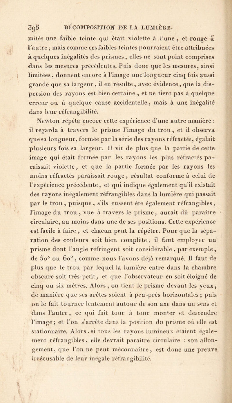 mités une faible teinte qui était -violette à l’une , et ronge à l’autre; mais comme ces faibles teintes pourraient être attribuées h quelques inégalités des prismes , elles ne sont point comprises dans les mesures précédentes. Puis donc que les mesures, ainsi limitées, donnent encore à l’image une longueur cinq fois aussi grande que sa largeur, il en résulte, avec évidence, que la dis- persion des rayons est bien certaine , et ne tient pas à quelque erreur ou à quelque cause accidentelle, mais à une inégalité dans leur réfrangibilité. Newton répéta encore cette expérience d’une autre manière : il regarda à travers le prisme l’image du trou, et il observa que sa longueur, formée par la série des rayons réfractés, égalait plusieurs fois sa largeur. Il vit de plus que la partie de cette image qui était formée par les rayons les plus réfractés pa- raissait violette, et que la partie formée par les rayons les moins réfractés paraissait rouge , résultat conforme à celui de l’expérience précédente, et qui indique également qu’il existait des rayons inégalement réfrangibles dans la lumière qui passait par le trou , puisque , s’ils eussent été également réfrangibles , l’image du trou , vue à travers le prisme, aurait dû paraître circulaire, au moins dans une de ses positions. Cette expérience est facile à faire , et chacun peut la répéter. Pour que la sépa- ration des couleurs soit bien complète , il faut employer un prisme dont l’angle réfringent soit considérable , par exemple, de 5o° ou 6o°, comme nous l’avons déjà remarqué. Il faut de plus que le trou par lequel la lumière entre dans la chambre obscure soit très-petit, et que l’observateur en soit éloigné de cinq ou six mètres. Alors , on tient le prisme devant les yeux, de manière que ses arêtes soient à peu-près horizontales ; puis on le fait tourner lentement autour de son axe dans un sens et dans l’autre, ce qui fait tour à tour monter et descendre l’image ; et l’on s’arrête dans la position du prisme ou elle est stationnaire. Alors. si tous les rayons lumineux étaient égale- ment réfrangibles , elle devrait paraître circulaire : son allon- gement, que l’on ne peut méconnaître, est donc une preuve irrécusable de leur inégale réfrangibilité.