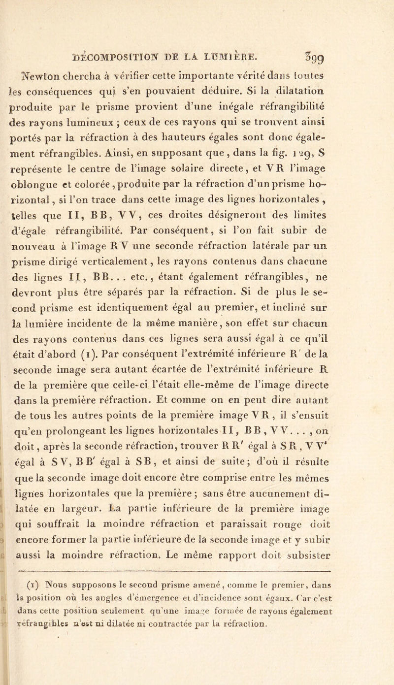 Newton chercha à vérifier cette importante vérité dans toutes les conséquences qui s’en pouvaient déduire. Si la dilatation produite par le prisme provient d’une inégale réfrangibilité des rayons lumineux ; ceux de ces rayons qui se trouvent ainsi portés par la réfraction à des hauteurs égales sont donc égale- ment réfrangibles. Ainsi, en supposant que , dans la fig. 1 iig, S représente le centre de l’image solaire directe, et Y R l’image oblongue et colorée , produite par la réfraction d’un prisme ho- rizontal , si l’on trace dans cette image des lignes horizontales , Selles que II, BB, VV, ces droites désigneront des limites d’égale réfrangibilité. Par conséquent, si l’on fait subir de nouveau à l’image R Y une seconde réfraction latérale par un prisme dirigé verticalement, les rayons contenus dans chacune des lignes II, BB. . . etc., étant également réfrangibles, ne devront plus être séparés par la réfraction. Si de plus le se- cond prisme est identiquement égal au premier, et incliné sur la lumière incidente de la même manière, son effet sur chacun des rayons contenus dans ces lignes sera aussi égal à ce qu’il était d’abord (i). Par conséquent l’extrémité inférieure R de la seconde image sera autant écartée de l’extrémité inférieure R de la première que celle-ci l’était elle-même de l’image directe dans la première réfraction. Et comme on en peut dire autant de tous les autres points de la première image Y R , il s’ensuit qu’en prolongeant les lignes horizontales II, BB, VV. .. , on doit, après la seconde réfraction, trouver R R' égal à S R , V V* égal à S V, B B' égal à SB, et ainsi de suite; d’où il résulte que la seconde image doit encore être comprise entre les mêmes lignes horizontales que la première; sans être aucunement di- latée en largeur. La partie inférieure de la première image qui souffrait la moindre réfraction et paraissait rouge doit encore former la partie inférieure de la seconde image et y subir aussi la moindre réfraction. Le même rapport doit subsister (i) Nous supposons le second prisme amené, comme le premier, dans la position où les angles d’émergence et d’incidence sont égaux, ( ar c’est dans cette position seulement qu une image formée de rayons également réfrangibles n’est ni dilatée ni contractée par la réfraction.