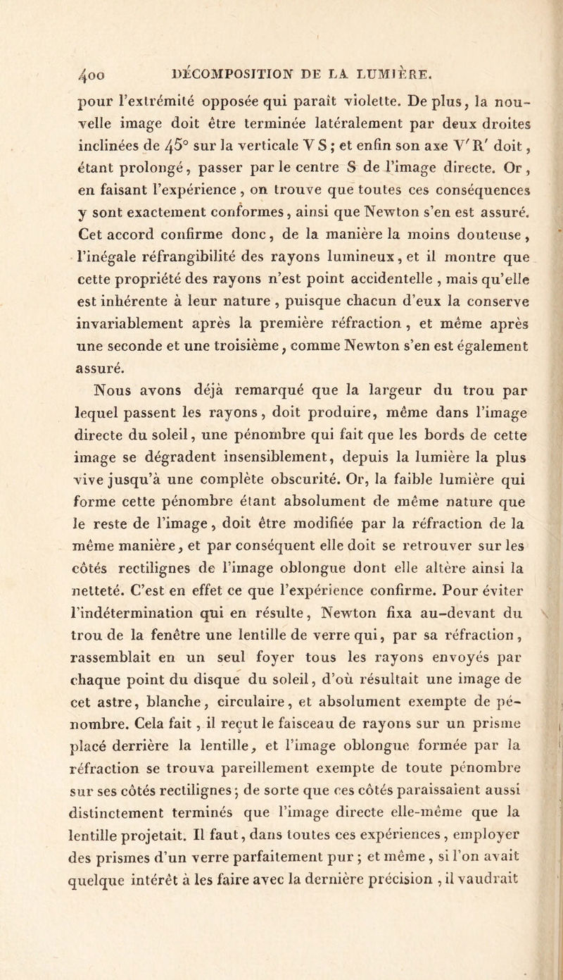 pour l'extrémité opposée qui paraît violette. Déplus, la nou- velle image doit être terminée latéralement par deux droites inclinées de 45° sur la verticale Y S ; et enfin son axe V'R' doit, étant prolongé, passer par le centre S de l’image directe. Or, en faisant l’expérience, on trouve que toutes ces conséquences y sont exactement conformes, ainsi que Newton s’en est assuré. Cet accord confirme donc, de la manière la moins douteuse, l’inégale réfrangibilité des rayons lumineux, et il montre que cette propriété des rayons n’est point accidentelle , mais qu’elle est inhérente à leur nature, puisque chacun d’eux la conserve invariablement après la première réfraction , et même après une seconde et une troisième , comme Newton s’en est également assuré. Nous avons déjà remarqué que la largeur du trou par lequel passent les rayons, doit produire, même dans l’image directe du soleil, une pénombre qui fait que les bords de cette image se dégradent insensiblement, depuis la lumière la plus vive jusqu’à une complète obscurité. Or, la faible lumière qui forme cette pénombre étant absolument de même nature que le reste de l’image, doit être modifiée par la réfraction de la même manière, et par conséquent elle doit se retrouver sur les côtés rectilignes de l’image oblongue dont elle altère ainsi la netteté. C’est en effet ce que l’expérience confirme. Pour éviter l’indétermination qui en résulte, Newton fixa au-devant du trou de la fenêtre une lentille de verre qui, par sa réfraction , rassemblait en un seul foyer tous les rayons envoyés par chaque point du disque du soleil, d’où résultait une image de cet astre, blanche, circulaire, et absolument exempte de pé- nombre. Cela fait, il reçut le faisceau de rayons sur un prisme placé derrière la lentille, et l’image oblongue formée par la réfraction se trouva pareillement exempte de toute pénombre sur ses côtés rectilignes -, de sorte que ces côtés paraissaient aussi distinctement terminés que l’image directe elle-même que la lentille projetait. Il faut, dans toutes ces expériences, employer des prismes d’un verre parfaitement pur ; et même, si l’on avait quelque intérêt à les faire avec la dernière précision , il vaudrait