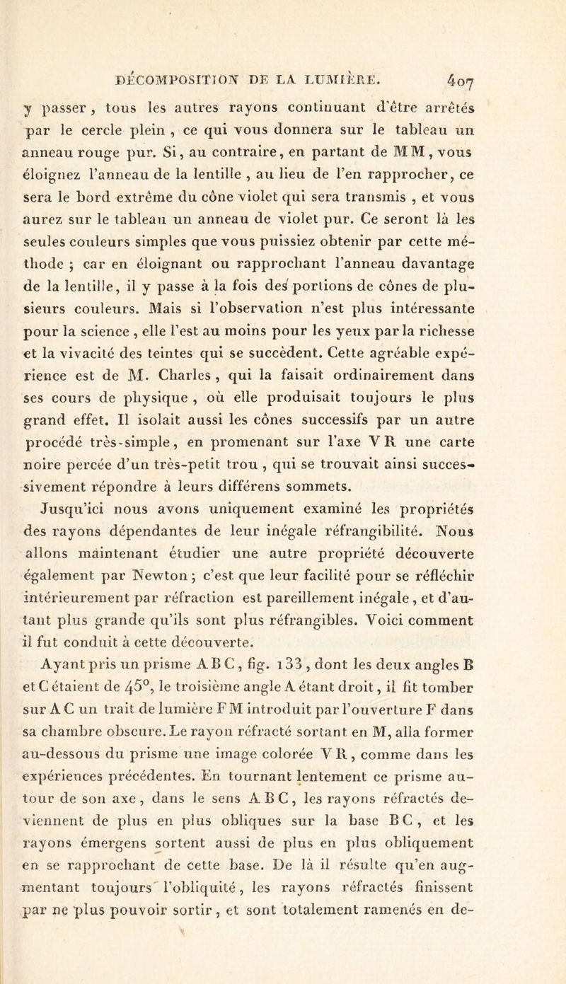 y passer, tous les autres rayons continuant d’être arrêtés par le cercle plein , ce qui vous donnera sur le tableau un anneau rouge pur. Si, au contraire, en partant de MM, vous éloignez l’anneau de la lentille , au lieu de l’en rapprocher, ce sera le bord extrême du cône violet qui sera transmis , et vous aurez sur le tableau un anneau de violet pur. Ce seront là les seules couleurs simples que vous puissiez obtenir par cette mé- thode ; car en éloignant ou rapprochant l’anneau davantage de la lentille, il y passe à la fois des portions de cônes de plu- sieurs couleurs. Mais si l’observation n’est plus intéressante pour la science , elle l’est au moins pour les yeux parla richesse et la vivacité des teintes qui se succèdent. Cette agréable expé- rience est de M. Charles , qui la faisait ordinairement dans ses cours de physique , où elle produisait toujours le plus grand effet. Il isolait aussi les cônes successifs par un autre procédé très-simple, en promenant sur l’axe VR une carte noire percée d’un très-petit trou , qui se trouvait ainsi succes- sivement répondre à leurs différens sommets. Jusqu’ici nous avons uniquement examiné les propriétés des rayons dépendantes de leur inégale réfrangibilité. Nous allons maintenant étudier une autre propriété découverte également par Newton ; c’est, que leur facilité pour se réfléchir intérieurement par réfraction est pareillement inégale , et d’au- tant plus grande qu’ils sont plus réfrangibles. Voici comment il fut conduit à cette découverte. Ayant pris un prisme ABC, fig. i33 , dont les deux angles B et C étaient de 45°, le troisième angle A étant droit, il fit tomber sur A C un trait de lumière F M introduit par l’ouverture F dans sa chambre obscure. Le rayon réfracté sortant en M, alla former au-dessous du prisme une image colorée V R, comme dans les expériences précédentes. En tournant lentement ce prisme au- tour de son axe, dans le sens ABC, les rayons réfractés de- viennent de plus en plus obliques sur la base BC, et les rayons émergens sortent aussi de plus en plus obliquement en se rapprochant de cette base. De là il résulte qu’en aug- mentant toujours l’obliquité, les rayons réfractés finissent par ne plus pouvoir sortir, et sont totalement ramenés en de-