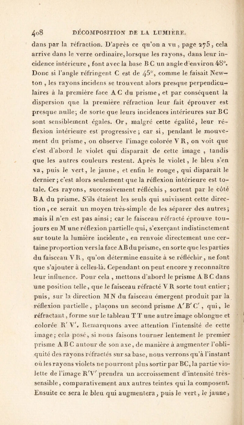 dans par la réfraction. D’après ce qn’on a vu, page l'jb, cela arrive dans le verre ordinaire, lorsque les rayons, dans leur in- cidence intérieure , font avec la base B C un angle d environ 48°. Donc si l’angle réfringent C est de 45°, comme le faisait New- ton , les rayons incidens se trouvent alors presque perpendicu- laires à la première face AC du prisme, et par conséquent la dispersion que la première réfraction leur fait éprouver est presque nulle; de sorte que leurs incidences intérieures sur BC sont sensiblement égales. Or, malgré cette égalité, leur ré- flexion intérieure est progressive; car si, pendant le mouve- ment du prisme, on observe l’image colorée V R, on voit que c’est d’abord le violet qui disparait de cette image , tandis que les autres couleurs restent. Après le violet, le bleu s’en va, puis le vert, le jaune, et enfin le rouge, qui disparaît le dernier ; c’est alors seulement que la réflexion intérieure est to- tale. Ces rayons, successivement réfléchis , sortent par le côté B A du prisme. S’ils étaient les seuls qui suivissent cette direc- tion ,ce serait un moyen très-simple de les séparer des autres; mais il n’en est pas ainsi ; car le faisceau réfracté éprouve tou- jours en M une réflexion partielle qui, s’exerçant indistinctement sur toute la lumière incidente , en renvoie directement une cer- taine proportion vers la face AB du prisme, en sorte que les parties du faisceau Y R, qu’on détermine ensuite à se réfléchir , ne font que s’ajouter à celles-là. Cependant on peut encore y reconnaître leur influence. Pour cela , mettons d’abord le prisme ABC dans une position telle, que le faisceau réfracté V R sorte tout entier ; puis, sur la direction MN du faisceau émergent produit par la réflexion partielle, plaçons un second prisme A'B'C' , qui, le réfractant, forme sur le tableau T T une autre image oblongue et colorée R' Y4 Remarquons avec attention l’intensité de cette image; cela posé, si nous faisons tourner lentement le premier prisme ABC autour de son axe, de manière à augmenter l’obli- quité des rayons réfractés sur sa base, nous verrons qu’à l’instant où les rayons violets ne pourront plus sortir par BC, la partie vio- lette de l’image R'V' prendra un accroissement d’intensité très- sensible, comparativement aux autres teintes qui la composent. Ensuite ce sera le bleu qui augmentera, puis le vert, le jaune,